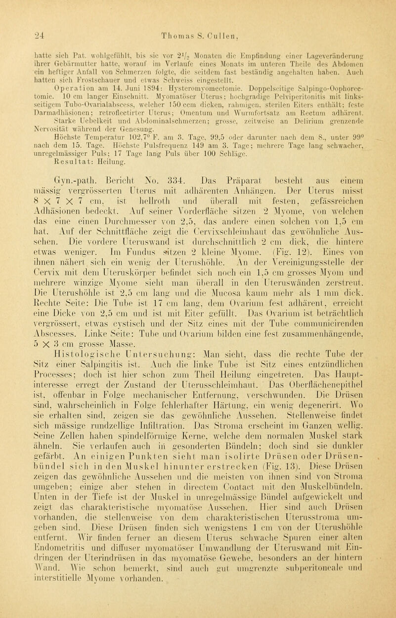 hatte sieh Pal. wohlgefühlt, Ins sie vor 2V2 Monaten die Empfindung einer Lageveränderung ihrer Gebärmutter hatte, worauf im Verlaufe eines Monats im unteren Theile des Abdomen ein heftiger Anfall von Schmerzen folgte, die seitdem fast beständig angehalten haben. Audi hatten sich Frostschauer und etwas Schweiss eingestellt. Operation am 14. Juni 1894: Hysteromyomectomie. Doppelseitige Salpingo-Oophorcc- tomie. 10 cm langer Einschnitt. Myomatöser Uterus; hochgradige Pelviperitonitis mit links- seitigem Tubo-Ovarialabscess, welcher 150ccm dicken, rahmigen, sterilen Eiters enthält; feste Darmadhäsionen; retroflectirter Uterus; Omentum und Wurmfortsatz am Rectum adhärent. Starke Uebelkeit und Abdominalschmerzen; grosse, zeitweise an Delirium grenzende Nervosität während der Genesung. Höchste Temperatur 102,7° F. am ?>. Tage, 99,5 oder darunter nach dem 8., unter 99° nach dem 15. Tage. Höchste Pulsfrequenz 149 am 3. Tage; mehrere Tage lang schwacher, unregelmässiger Puls; 17 Tage lang Puls über 100 Schläge. Resultat: Heilung. Gyn.-path. Bericht No. 334. Das Präparat besteht aus einem massig vergrösserten Uterus mit adhärenten Anhängen. Der Uterus misst 8x7x7 cm. ist hellroth und überall mit festen, gefässreichen Adhäsionen bedeckt. Auf seiner Vorderfläche sitzen 2 Myome, von welchen das eine einen Durchmesser von 2,5, das andere einen solchen von 1,5 cm hat. Auf der Schnittfläche zeigt die Cervixschleimhaut das gewöhnliche Aus- sehen. Die vordere Uteruswand ist durchschnittlich 2 cm dick, die hintere etwas weniger. Im Fundus sitzen 2 kleine Myome. (Fig. 12). Eines von ihnen nähert sich ein wenig der Uterushöhle. An de]- Vereinigungsstelle der Cervix mit dem Uteruskörper befindet sich noch ein 1,5 cm grosses Myom und mehrere winzige Myome sieht man überall in den Uteruswänden zerstreut. Die Uterushöhle ist 2,5 cm lang und die Mucosa kaum mehr als 1 mm dick. Rechte Seite: Die Tube ist 17 cm lang, dem Ovarium fest adhärent, erreicht eine Dicke von 2,5 cm und ist mit Eiter gefüllt. Das Ovarium ist beträchtlich vergrössert, etwas cystisch und der Sitz eines mit der Tube communicirenden Abscesses. Linke Seite: Tube und Ovarium bilden eine fest zusammenhängende, 5x3 cm grosse Masse. Histologische Untersuchung: Man sieht, dass die rechte Tube der Sitz einer Salpingitis ist. Auch die linke Tube ist Sitz eines entzündlichen Processes; doch ist hier schon zum Theil Heilung eingetreten. Das Haupt- interesse erregt der Zustand der Uterusschleimhaut. Das Oberflächenepithel ist, offenbar in Folge mechanischer Entfernung, verschwunden. Die Drüsen sind, wahrscheinlich in Folge fehlerhafter Härtung, ein wenig degenerirt. Wo sie erhalten sind, zeigen sie das gewöhnliche Aussehen. Steilenweise findet sich massige rundzelligc Infiltration. Das Stroma erscheint im Ganzen wellig. Seine Zellen haben spindelförmige Kerne, welche dem normalen Muskel stark ähneln. Sie verlaufen auch iii gesonderten Bündeln: doch sind sie dunkler gefärbt, An einigen Punkten sieht man isolirte Drüsen oder Drüsen- bündel sich in den Muskel hinunter erstrecken (Fig. 13). Diese Drüsen zeigen das gewöhnliche Aussehen und die meisten von ihnen sind von Stroma umgeben; einige aber stehen in directem Contact mit den Muskelbündeln. Unten in der Tiefe ist der Muskel in unregelmässige Bündel aufgewickelt und zeigt das charakteristische myomatöse .Aussehen. Hier sind auch Drüsen vorhanden, die stellenweise von dem charakteristischen Uterusstroma um- geben sind. Diese Drüsen linden sich wenigstens 1 cm von de]' Uterushöhle entfernt. Wir finden ferner an diesem Uterus schwache Spuren einer alten Endometritis und diffuser myomatöser Umwandlung der Uteruswand mit Ein- dringen der Uterindrüsen in das myomatöse Gewebe, besonders an der hintern Wand. Wie schon bemerkt, sind auch gut umgrenzte subperitoneale und interstitielle Myome vorhanden.