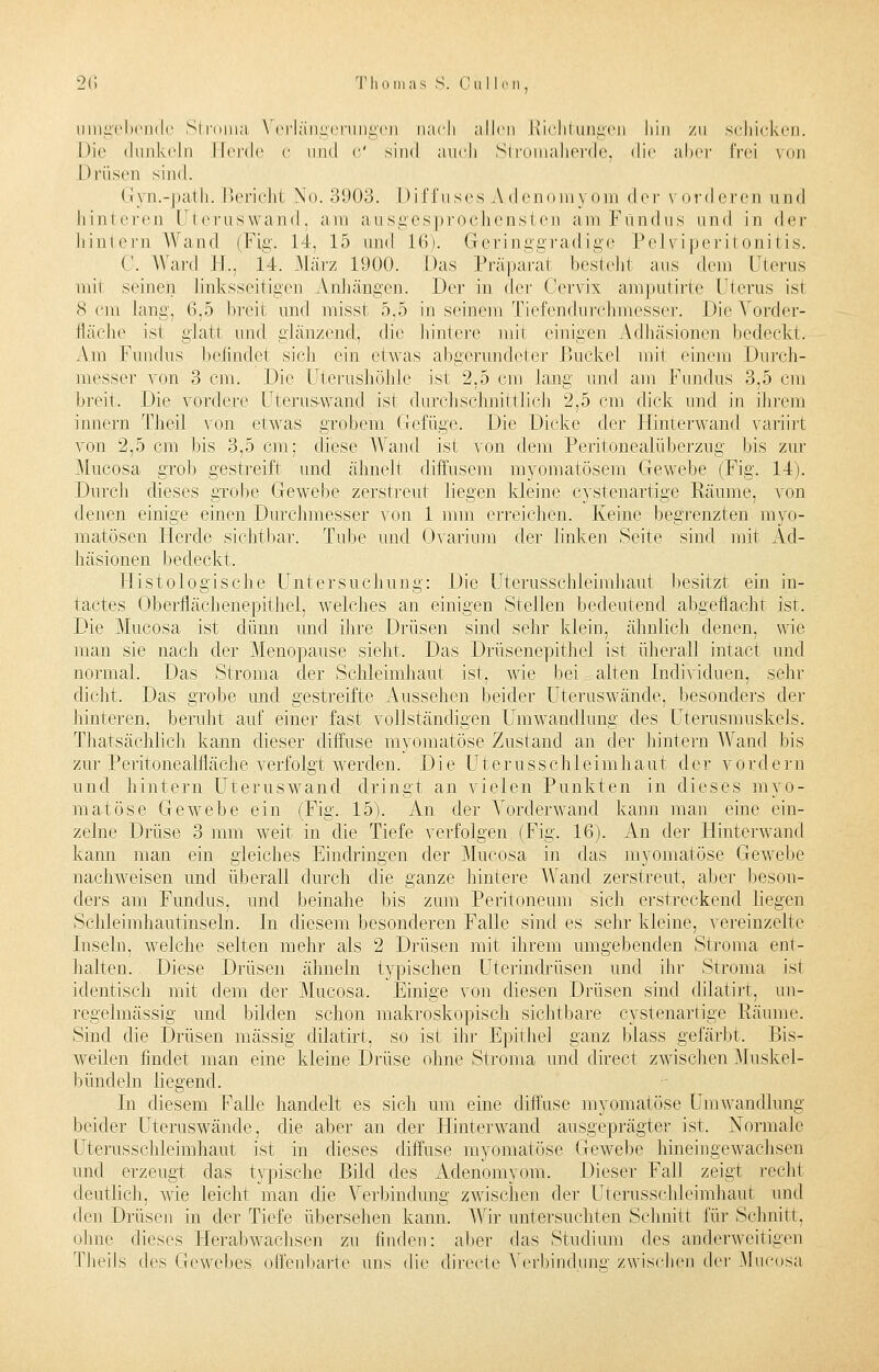 umgebende Stroma Verlängerungen nach allen Richtungen hin zu schicken. Die dunkeln Herde C und c' sind auch Slromaherde, die aber frei \mi Drüsen sind. Gyn.-path. Berichi Xo. 3903. Diffuses Adenomyom <\er vorderen und hinteren Uteruswand, am ausgesprochensten am Fundus und in i\c\- hintern Wand (Fig. 14. 15 und L6). Geringgradige Pelviperitonitis. C. Ward EL, 14. März 1900. Das Präparat besieht aus dem Uterus mii seinen linksseitigen Anhängen. Der in der Cervix amputirte Uterus isi 8 cm lang, 6,5 breit und misst 5,5 in seinem Tiefendurchmesser. Die Vorder- fläche ist glatt und glänzend, die hintere mit einigen Adhäsionen bedeckt. Am Fundus befindet sich ein etwas abgerundeter Buckel mii einem Durch- messer von 3 cm. Die Uterushöhle ist 2,5 cm lang und am Fundus 3,5 cm breit. Die vordere Uteruswand isi durchschnittlich 2,5 cm dick und in ihrem innern Theil von etwas grobem Gefüge. Die Dicke der Hinterwand variirt von 2,5 cm bis 3,5 cm; diese Wand, ist von dem Peritonealüberzug bis zur Mucosa grob gestreift und ähnelt diffusem myoinatösem Gewebe (Fig. 14). Durch dieses grobe Gewebe zerstreut liegen kleine cystenartige Räume, von denen einige einen Durchmesser von 1 mm erreichen. Keine begrenzten myo- matösen Herde sichtbar. Tube und Ovarinm der linken Seite sind mit Ad- häsionen bedeckt. Histologische Untersuchung: Die Uterusschleimhaut besitzt ein in- tactes Oberflächenepithel, welches an einigen Stellen bedeutend abgeflacht ist. Die Mucosa ist dünn und ihre Drüsen sind sehr klein, ähnlich denen, wie man sie nach der Menopause sieht. Das Drüsenepithel ist überall intact und normal. Das Stroma der Schleimhaut ist, wie bei alten Individuen, sehr dicht. Das grobe und gestreifte Aussehen beider Uteruswände, besonders der hinteren, beruht auf einer fast vollständigen Umwandlung des üterusmuskels. Thatsächlich kann dieser diffuse myomatöse Zustand an der hintern Wand bis zur Peritoneabflache verfolgt werden. Die Uternsschleimhaut der vordem und hintern Uteruswand dringt an vielen Punkten in dieses myo- matöse Gewebe ein (Fig. 15). An der Vorderwand kann man eine ein- zelne Drüse 3 mm weit in die Tiefe verfolgen (Fig. 16). An der Hinterwand kann man ein gleiches Eindringen der Mucosa in das myomatöse Gewebe nachweisen und überall durch die ganze hintere Wand zerstreut, aber beson- ders am Fundus, und beinahe bis zum Peritoneum sich erstreckend liegen Schleimhautinseln. In diesem besonderen Falle sind es sehr kleine, vereinzelte Inseln, welche selten mehr als 2 Drüsen mit ihrem umgebenden Stroma ent- halten. Diese Drüsen ähneln typischen Uterindrüsen und ihr Stroma ist identisch mit dem der Mucosa. Einige von diesen Drüsen sind dilatirt, un- regelmässig und bilden schon makroskopisch sichtbare cystenartige Räume. Sind die Drüsen massig dilatirt, so ist ihr Epithel ganz blass gefärbt. Bis- weilen findet man eine kleine Drüse ohne Stroma und direct zwischen Muskel- bündeln liegend. In diesem Falle handelt es sich um eine diffuse myomatöse Umwandlung beider Uteraswände, die aber an der Hinterwand ausgeprägter ist. Normale Uterusschleimhaut ist in dieses diffuse myomatöse Gewebe hineingewachsen und erzeugt das typische Bild des Adenomyom. Dieser Fall zeigt recht deutlich, wie leicht man die Verbindung zwischen der Uterusschleimhaut und den Drüsen in der Tiefe übersehen kann. Wir untersuchten Schnitt für Schnitt. ohne dieses Herabwachsen zu linden: aber das Studium des anderweitigen Theils des Gewebes offenbarte uns die direete Verbindung zwischen ^\vv Mucosa
