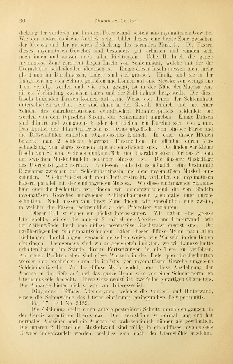 dick im g der vorderen und hinteren Uteruswand bestehl aus myomatösem Gewebe. Wie der makroscopische Anblick zeigt, bildet dieses eine breite Zone zwischen der Mucosa und der äusseren Bedeckung des normalen .Muskels. Die Fasern dieses myomatösen Gewebes sind besonders gu1 erhallen und winden sich nach innen und aussen nach allen Richtungen. Ueberall- durch die ganze myomatöse Zone zerstreu! Liegen Inseln von Schleimhaut, welche mi1 i\rv die Uterushöhle bekleidenden identisch ist. Einige dieser Inseln messen nicht mehr als 1 mm im Durchmesser, andere sind viel grösser. Häufig sind sie in der Längsrichtung vom Schnitt getroffen und können auf eine Strecke von wenigstens 1 cm verfolgt werden und, wie oben gesagt, ist in der Nähe der Mucosa eine directe Verbindung zwischen ihnen und der Schleimhaut hergestellt, Die diese Inseln bildenden Drüsen können auf keine Weise von denen der Schleimhaut unterschieden werden. Sie sind ihnen in der Gestalt ähnlich und mit einer Schicht des charakteristischen cylindrischen Flimmerepithels bekleidet; sie werden von dem typischen Stroma der Schleimhaut umgeben. Einige Drüsen sind dilatirt und wenigstens 3 oder 4 erreichen ein Durchmesser von 2 mm. Das Epithel der dilatirten Drüsen ist etwas abgeflacht, von blasser Farbe und die Drüsenhöhlen enthalten abgestossenes Epithel. In einer dieser Höhlen bemerkt man 2 schlecht begrenzte Riesenzellen, die offenbar durch Ver- schmelzung von abgestossenem Epithel entstanden sind. Oft finden wir kleine Inseln von Stroma, welches dunkelgefärbt und charakteristisch für das Stroma der zwischen Muskelbündeln liegenden Mucosa ist. Die äussere Muskellage des Uterus ist ganz normal. In diesem Falle ist es möglich, eine bestimmte Beziehung zwischen den Schleimhautinseln und dem myomatösen Muskel auf- zufinden. Wo die Mucosa sich in die Tiefe erstreckt, verlaufen die myomatösen Fasern parallel mit der eindringenden Mucosa. Wo diese eindringende Schleim- haut quer durchschnitten ist, finden wir dementsprechend die von Bündeln myomatösen Gewebes umgebenen Schleimhautinseln gleichfalls quer durch- schnitten. Nach aussen von dieser Zone finden wir gewöhnlich eine zweite, in welcher die Fasern rechtwinklig zu der Protection verlaufen. Dieser Fall ist sicher ein höchst interessanter. Wir haben eine grosse Uterushöhle. bei der die inneren 2 Drittel der- Vorder- und Hinterwand, wie der Seitenwände durch eine diffuse myomatöse Geschwulst ersetzt sind. Die clarüberliegenden Schleimhautschichten haben dieses diffuse Myom nach allen Richtungen durchdrungen, genau in derselben Weise, wie Wurzeln in den Boden eindringen. Demgemäss sind wir an geeigneten Punkten, wo wir Längsschnitte erhalten haben, im Stande, directe Fortsetzungen in die Tiefe zu verfolgen. An vielen Punkten aber sind diese Wurzeln in der Tiefe quer durchschnitten worden und erscheinen dann als isolirte, von myomatösem Gewebe umgebene Schleimhautinseln. Wo das diffuse Myom endet, hört diese Ausdehnung der Mucosa in die Tiefe auf und das ganze Myom wird von einer Schicht normalen Uterusmuskels bedeckt. Diese Geschwulst ist zweifellos gutartigen Characters. Die Anhänge bieten nichts, was von Interesse ist. Diagnose: Diffuses Adenomyom, welches die Vorder- und Hinterwand, sowie die Seitenwände des Uterus einnimmt: geringgradige Pelviperitonitis. Fig. 17. Fall No. 3429. Die Zeichnung stellt einen antero-posterioren Schnitt durch den ganzen, in der Cervix amputirten Uterus dar. Die Uterushöhle ist normal lang und hat normales Aussehen und die Mucosa ist wahrscheinlich dünner als gewöhnlich. Die inneren 2 Drittel der Muskelwand sind völlig in ein diffuses myomatöses Gewebe umgewandelt worden, welches sich nach der Uterushöhle ausdehnt,
