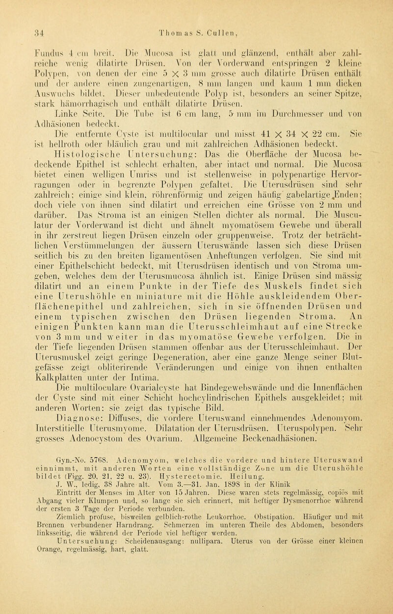 ;>-| T li om as S. Cullen, Fundus 4 cm breit. Die Mucosa ist glati and glänzend, enthäll aber zahl- reiche wenig dilatirte Drüsen. Von der Vorderwand entspringen 2 kleine Polypen, von denen der eine 5 X 3 nun grosse auch dilatirte Drüsen enthäll und der andere einen zungenartigen, 8 nun langen und kaum 1 nun dicken Auswuchs bildet. Dieser unbedeutende Polyp ist, besonders an seiner Spitze, stark hämorrhagisch und enthäll dilatirte Drüsen. Linke Seite. Die Tube ist 6 cm lang, 5-mm im Durchmesser und von Adhäsionen bedeckt. Die entfernte Cyste ist multilocular und misst 41 X 34 X 22 cm. Sie ist hellrot h oder bläulich grau und mit zahlreichen Adhäsionen bedeckt. Histologische Untersuchung: Das die Oberfläche der Mucosa be- deckende Epithel ist schlecht erbalten, aber intact und normal. Die Mucosa bietet einen welligen Umriss und ist stellenweise in polypenartige Hervor- ragungen oder in begrenzte Polypen gefaltet. Die Uterusdrüsen sind sehr zahlreich; einige sind klein, röhrenförmig und zeigen häufig gabelartige .Enden; doch viele von ihnen sind dilatirt und erreichen eine Grösse von 2 mm und darüber. Das Stro.ma ist an einigen Stellen dichter als normal. Die Muscu- latur der Vorderwand ist dicht und ähnelt myomatösem Gewebe und überall in ihr zerstreut liegen Drüsen einzeln oder gruppenweise. Trotz der beträcht- lichen Verstümmelungen der äussern Uterus wände lassen sich diese Drüsen seitlich bis zu den breiten ligamentösen Anheftungen, verfolgen. Sie sind mit einer Epithelschicht bedeckt, mit Uterusdrüsen identisch und von Stroma um- geben, welches dem der Uterusmucosa ähnlich ist. Einige Drüsen sind massig dilatirt und an einem Punkte in der Tiefe des Muskels findet sich eine Uterushöhle en miniature mit die Höhle auskleidendem Ober- flächenepithel und zahlreichen, sich in sie öffnenden Drüsen und. einem typischen zwischen den Drüsen liegenden Stroma. An einigen Punkten kann man die Uterusschleimhaut auf eine Strecke von 3 mm und weiter in das tnyomatöse Gewebe verfolgen. Die in der Tiefe liegenden Drüsen stammen offenbar aus der Uterusschleimhaut. Der Uterusmuskel zeigt geringe Degeneration, aber eine ganze Menge seiner Blut- gefässe zeigt obiiterirende Veränderungen und einige von ihnen enthalten Kalkplatten unter der Intima. Die multiloculare Ovarialcyste hat Bindegewebswände und die Innenflächen der Cyste sind mit einer Schicht hocheylindrischen Epithels ausgekleidet: mit anderen Worten: sie zeigt das typische Bild. Diagnose: Diffuses, die vordere Uteruswand einnehmendes Adenomyom. Interstitielle Uterusmyome. Dilatation der Uterusdrüsen. Uteruspolypen. Sehr grosses Adenocystom des Ovarium. Allgemeine Beckenadhäsionen. Gyn.-No. 5768. Adenomyom, weiches die vordere und hintere Uteruswand einnimmt, mit anderen Worten eine vollständige Zone um die Uterushöhle bildet (Figg. 20, 21, 22 u. 23). Hysterotomie. Heilung. J. W., ledig, 38 Jahre alt. Vom 3.—31. Jan. 1898 in der Klinik .Eintritt der Menses im Alter von 15 Jahren. Diese waren stets regelmässig, copiös mit Abgang vieler Klumpen und, so lange sie sich erinnert, mit heftiger Dysmenorrhoe während der ersten 3 Tage der Periode verbunden. Ziemlich profuse, bisweilen geLblich-rothe Leukorrhoe. Obstipation. Häufiger und mit Brennen verbundener Harndrang. Schmerzen im unteren Theile des Abdomen, besonders linksseitig, die während der Periode viel heftiger werden. Untersuchung: Scheidenausgang: nullipara. Uterus von der Grösse einer kleinen Orange, regelmässig, hart, glatt.