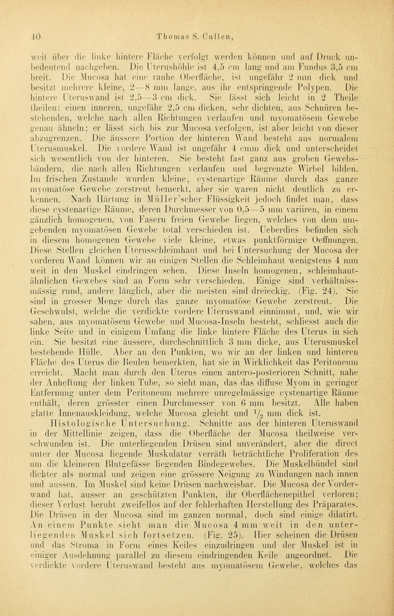 weil über die link«' hintere Fläche verfolgt werden können und auf Druck un- bedeutend nachgeben. Die üterushöhle ist 4.5 cm Lang und am Fundus 3,5 cm breit. Die Mucosa hai eine rauhe Oberfläche, isl ungefähr 2 nun dick und besitzt mehrere kleine, 2—8 mm Lange, aus ihr entspringende Polypen. Die hintere Uteruswand isl 2,5—3 cm dick. Sie lässl sich Leichl in 2 Theile theilen: einen inneren, ungefähr 2,5 cm dicken, sehr dichten, aus Schnüren be- stehenden, welche nach allen Richtungen verlaufen und myomatösem Gewebe genau ähneln: er lässt sich bis zur Mucosa verfolgen, ist aber leicht von dieser abzugrenzen. Die äussere Portion der hinteren Wand besteht aus normalem Uterusmnskel. Die vordere Wand ist ungefähr 4 cmm dick und unterscheide sich wesentlich von der hinteren. Sie besteht fast ganz aus groben Gewebs- bändern, die nach allen Richtungen verlaufen und begrenzte Wirbel bilden. Im frischen Zustande wurden kleine, cystenartige Räume durch das ganze myomatöse Gewebe zerstreut bemerkt, aber sie waren nicht deutlich zu er- kennen. Nach Härtung in Müller'scher Flüssigkeit jedoch findet man. dass diese cystenartige Räume, deren Durchmesser von 0,5—5 mm variiren, in einem gänzlich homogenen, von Fasern freien Gewebe liegen, welches von dem um- gebenden myomatÖsen Gewebe total verschieden ist. Ueberdies befinden sich in diesem homogenen Gewebe viele kleine, etwas punktförmige (Jeifhungen. Diese Stellen gleichen Uterusschleimhaut und bei Untersuchung der Mucosa der vorderen Wand können wir an einigen Stellen die Schleimhaut wenigstens 4 mm weit in den Muskel eindringen sehen. Diese Inseln homogenen, schleimhaut- ähnlichen Gewebes sind an Form sehr verschieden. Einige sind verhältnis- mässig rund, andere länglich, aber die meisten sind dreieckig. (Fig. 24). Sie sind in grosser Menge durch das ganze myomatöse Gewebe zerstreut. Die Geschwulst, welche die verdickte vordere Uteruswand einnimmt, und, wie wir sahen, aus myomatösem Gewebe und Mucosa-Inseln besteht, schliesst auch die linke Seite und in einigem Umfang die linke hintere Fläche des Uterus in sich ein. Sie besitzt eine äussere, durchschnittlich 3 mm dicke, aus Uterusmuskel bestehende Hülle. Aber an den Punkten, wo wir an der linken und hinteren Fläche des Uterus die Beulen bemerkten, hat sie in Wirklichkeit das Peritoneum erreicht. Macht man durch den Uterus einen antero-posterioren Schnitt, nahe der Anheftung der linken Tube, so sieht man, das das diffuse Myom in geringer Entfernung unter dem Peritoneum mehrere unregelmässige cystenartige Räume enthält, deren grösster einen Durchmesser von 6 mm besitzt. Alle haben glatte Innenauskleidung, welche Mucosa gleicht und x/2 mm dick ist. Histologische Untersuchung. Schnitte aus der hinteren Uteruswand in der Mittellinie zeigen, dass die Oberfläche der Mucosa theilweise ver- schwunden ist. Die unterliegenden Drüsen sind unverändert, aber die direct unter der Mucosa liegende Muskulatur verräth beträchtliche Proliferation des um die kleineren Blutgefässe liegenden Bindegewebes. Die Muskelbündel sind dichter als normal und zeigen eine grössere Neigung zu Windungen nach innen und aussen. Im Muskel sind keine Drüsen nachweisbar. Die Mucosa der Vorder- wand hat, ausser an geschützten Punkten, ihr Oberflächenepithel verloren; dieser Verlust beruht zweifellos auf der fehlerhaften Herstellung des Präparates. Die Drüsen in der Mucosa sind im ganzen normal, doch sind einige dilatirt. An einem Punkte sieht man die Mucosa 4 mm weit in den unter- liegenden Muskel sich fortsetzen. (Fig. 25). Hier scheinen die Drüsen und das Stroma in Form eines Keiles einzudringen und der Muskel ist in einiger Ausdehnung parallel zu diesem eindringenden Keile angeordnet. Die verdickte vordere Uteruswand besteht aus myomatösem Gewebe, welches das