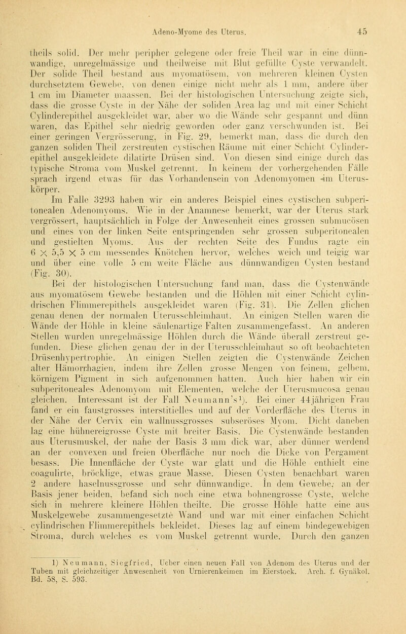 theils solid. Der mehr peripher gelegene oder freie Theil war in eine dünn- wandige, umegelmässige und theilweise mii Blul gefüllte Cyste verwandelt. Der solide Theil bestand aus myomatösem, von mehreren kleinen Cysten durchsetztem Gewebe, von dcnvw einige niclrl mehr als 1 nun. andere über 1 cm im Diameter maassen. Bei der histologische!] Untersuchung zeigte sich, dass die grosse Cyste in der Nähe der soliden Area lag und mii einer Schichl Cylinderepithel ausgekleidei war, aber wo die Wände sehr gespannt und dünn waren, das Epithel sehr niedrig geworden oder ganz verschwunden ist. Bei einer geringen Vergrösserung, in Fig. 29, bemerkt man, dass die durch den ganzen soliden Theil zerstreuten cystischen Räume mit einer Schicht Cylinder- epithel ausgekleidete dilatirte Drüsen sind. Von diesen sind einige durch das typische Stroma vom Muskel getrennt. In keinem der vorhergehenden Fälle sprach irgend etwas für das Vorhandensein von Adenomyomen -im Uterus- körper. Im Falle 3293 haben wir ein anderes Beispiel eines cystischen subperi- tonealen Adenomyoms. Wie in der Anamnese bemerkt, war der Uterus stark vergrössert, hauptsächlich in Folge der Anwesenheit eines grossen submucösen und eines von der linken Seite entspringenden sehr grossen subperitonealen und gestielten Myoms. Aus der rechten Seite des Fundus ragte ein 6 X 5,5 X 5 cm messendes Knötchen hervor, welches weich und teigig war und über eine volle 5 cm weite Fläche aus dünnwandigen Cysten bestand (Fig. 30). Bei der histologischen Untersuchung fand man, dass die Cystenwände aus myomatösem Gewebe bestanden und die Höhlen mit einer Schicht cylin- drischen Flimmerepithels ausgekleidet waren (Fig. 31). Die Zellen glichen genau denen der normalen Uterusschleimhaut. An einigen Stellen waren die Wände der Höhle in kleine säulenartige Falten zusammengefasst. An anderen Stellen wurden unregelmässige Höhlen durch die Wände überall zerstreut ge- funden. Diese glichen genau der in der Uterusschleimhaut so oft beobachteten Drüsenhypertrophie. An einigen Stellen zeigten die Cystenwände Zeichen alter Hämorr.hagien, indem ihre Zellen grosse Mengen von feinem, gelbem. körnigem Pigment in sich aufgenommen hatten. Auch hier haben wir ein subperitoneales Adenomyom mit Elementen, welche der Uterusmucosa genau gleichen. Interessant ist der Fall Neumann's1). Bei einer 44jährigen Frau fand er ein faustgrosses interstitielles und auf der Vorderfläche des Uterus in der Nähe der Cervix ein wallnussgrosses subseröses Myom. Dicht daneben lag eine hühnereigrosse Cyste mit breiter Basis. Die Cystenwände bestanden aus Uterusmuskel, der nahe der Basis 3 mm dick war, aber dünner werdend an der convexen und freien Oberfläche nur noch die Dicke von Pergament besass. Die Innenfläche der Cyste war glatt und die Höhle enthielt eine coagulirte, bröcklige, etwas graue Masse. Diesen Cysten benachbart waren 2 andere haselnussgrosse und sehr dünnwandige. In dem Gewebe,- an der Basis jener beiden, befand sich noch eine etwa bohnengrosse Cyste, welche sich • in mehrere kleinere Höhlen theilte. Die grosse Höhle hatte eine aus Muskelgewebe zusammengesetzte Wand und war mit einer einfachen Schicht cylindrischen Flimmerepithels bekleidet. Dieses lag auf einem bindegewebigen Stroma, durch welches es vom Muskel getrennt wurde. Durch den ganzen 1) Neumann, Siegfried, Ueber einen neuen Fall von Adenom des Uterus und der Tuben mit gleichzeitiger Anwesenheit von Urnierenkeimen im Eierstock. Arch. f. Gynäkol. Bd. 58, S. 593.