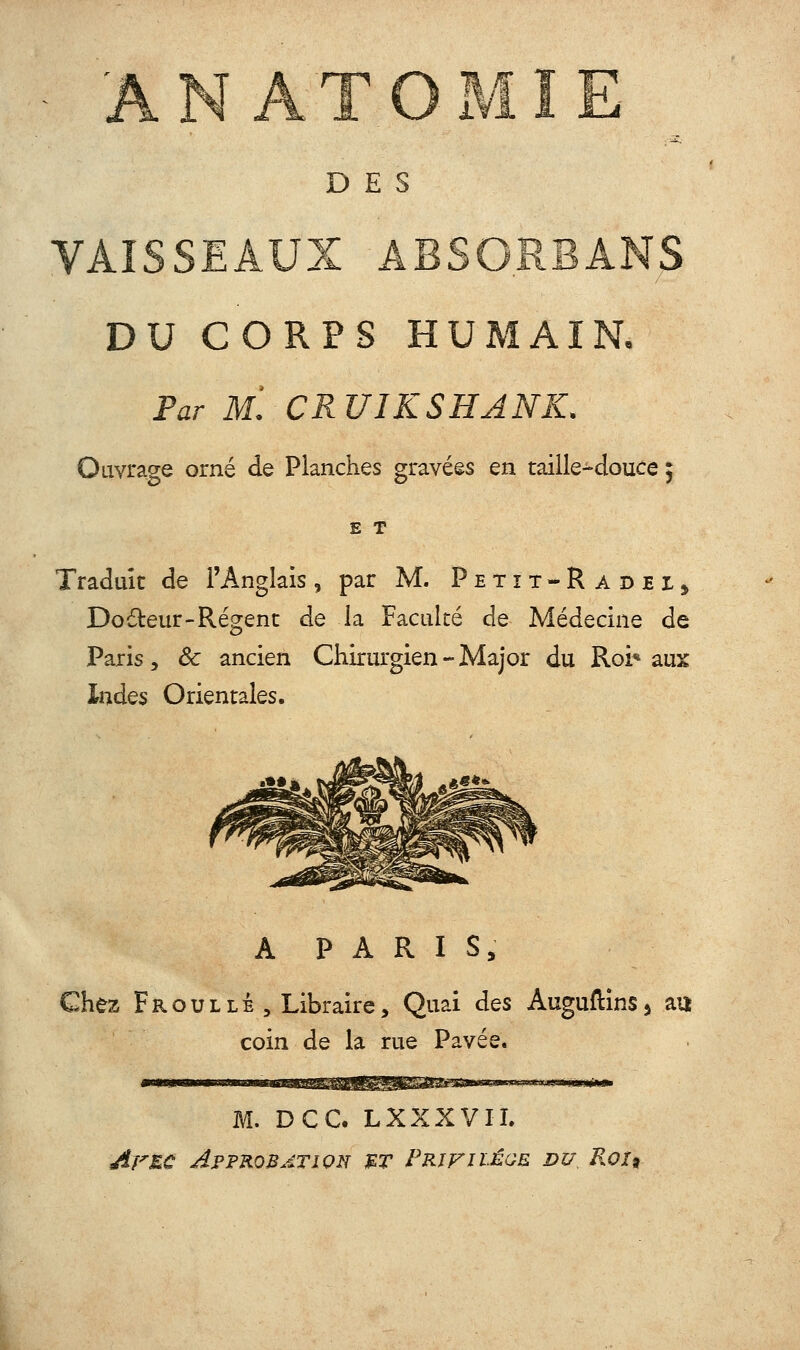 ANATOMIE DES VAISSEAUX ABSORBANS DU CORPS HUMAIN, Far Ml CRUIKSHANK. Ouvrage orné de Planches gravées en taille-douce 5 E T Traduit de l'Anglais, par M. Petît-RadeIj Do£teur-Régent de la Faculté de Médecine de Paris, ôc ancien Chirurgien-Major du Roi* aux Indes Orientales. A P A R I S, Chez FroulLÉ , Libraire, Quai des AuguftinSj au coin de la rue Pavée. M. DCC. LXXXVII. Arzc Approbation mt Prjfiïéqe. du R0X9