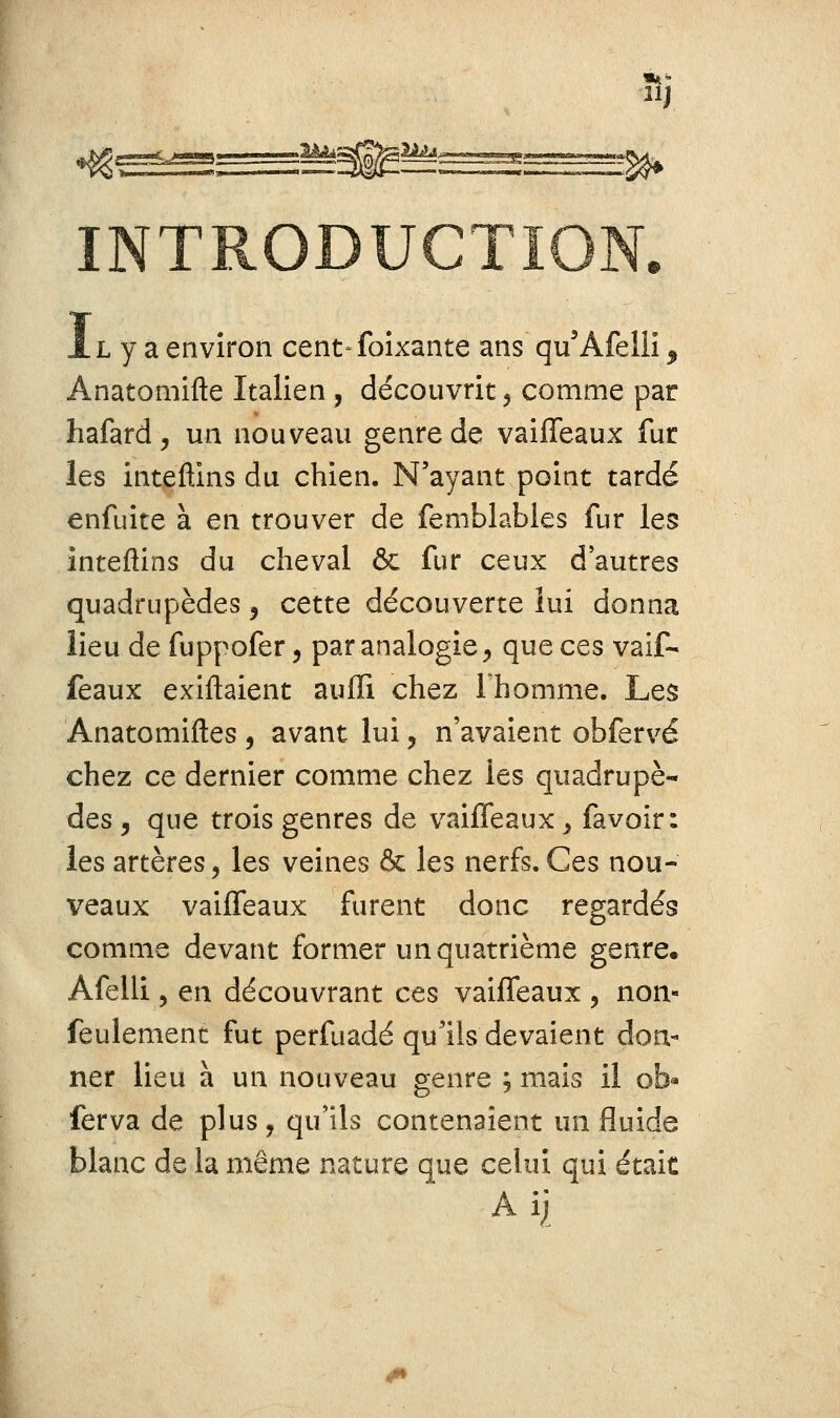 îij INTRODUCTION. AL y a environ cent-foîxante ans qu'Afellî ^ Anatomifte Italien, découvrit, comme par hafard, un nouveau genre de vaifleaux fur les inteftins du chien. N'ayant point tardé enfuite à en trouver de femblabies fur les inteftins du cheval ôc fur ceux d'autres quadrupèdes ^ cette découverte lui donna lieu de fuppofer, par analogie, que ces vaif- féaux exiftaient auflî chez Ihomme. Les Anatomiftes , avant lui, n'avaient obfervé chez ce dernier comme chez les quadrupè- des , que trois genres de vaifleaux y favoir: les artères, les veines & les nerfs. Ces nou- veaux vaifleaux furent donc regardés comme devant former un quatrième genre. Afelli 5 en découvrant ces vaifleaux , non- feulement fut perfuadé qu'ils devaient don- ner lieu à un nouveau genre ; mais il ob« ferva de plus, qu'ils contenaient un fluide blanc de la même nature que celui qui était Ail