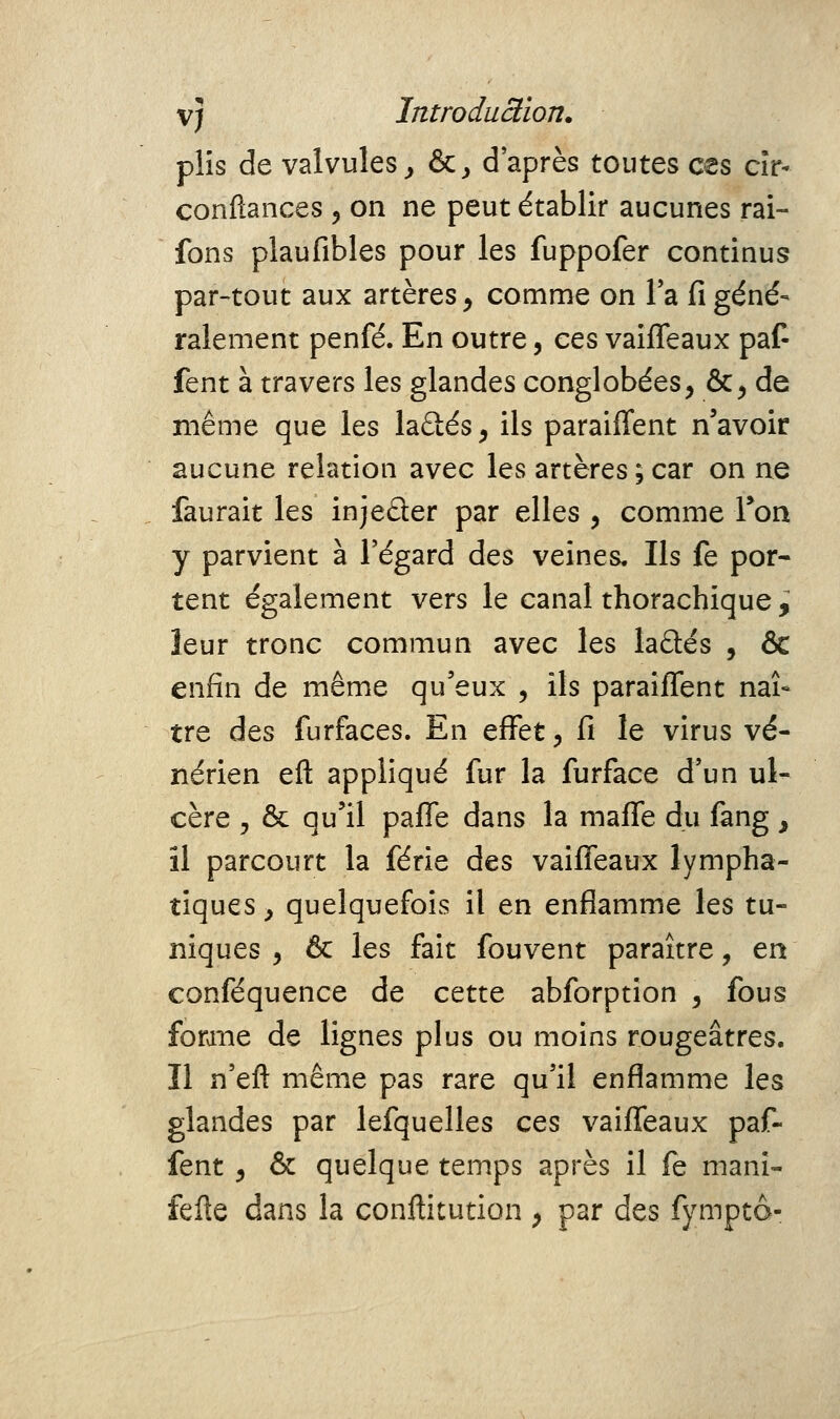 plis de valvules^ &, d'après toutes ces cîr- confiances , on ne peut établir aucunes rai- fons plaufibles pour les fuppofer continus par-tout aux artères^ comme on Ta fi géné- ralement penfé. En outre, ces vaiffeaux paf- fent à travers les glandes conglobées, &^ de même que les ladés^ ils paraiffent n'avoir aucune relation avec les artères ; car on ne faurait les injeûer par elles , comme Ton y parvient à l'égard des veines. Ils fe por- tent également vers le canal thorachique ^ leur tronc commun avec les ladtés , & enfin de même qu'eux , ils paraiffent naî- tre des furfaces. En effet, fi le virus vé- nérien efl: appliqué fur la furface d'un ul- cère j ôc qu'il paffe dans la maffe dii fàng, il parcourt la férié des vaiffeaux lympha- tiques^ quelquefois il en enflamme les tu- niques , & les fait fouvent paraître, en conféquence de cette abforption , fous forane de lignes plus ou moins rougeâtres. Il n'eft même pas rare qu'il enflamme les glandes par lefquelles ces vaiffeaux paf- fent ^ & quelque temps après il fe mani- fefte dans la conftitution y par des fymptô-