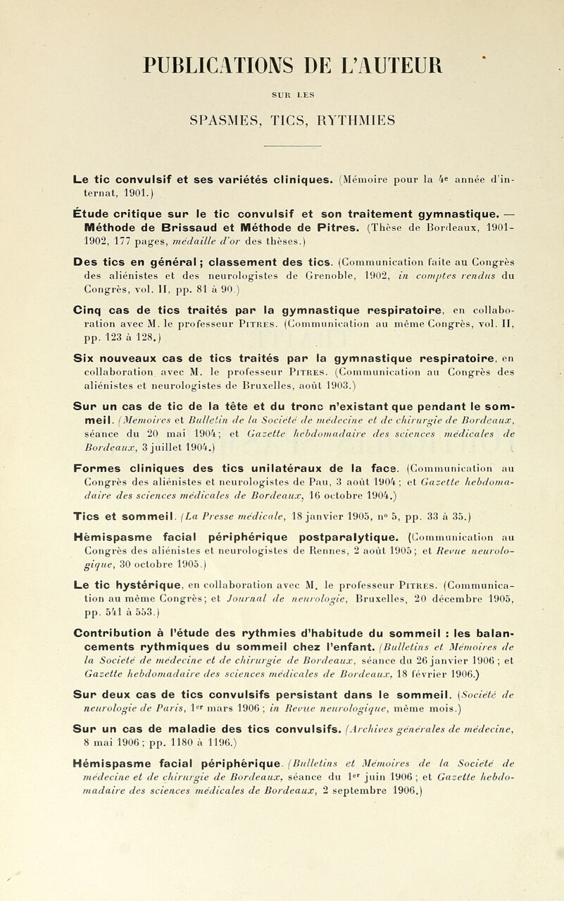 PUBLICATIOAIS DE L'AUTEUR SUR LES SPASMES, TICS, RYTHMIES Le tic convulsif et ses variétés cliniques. (Mémoire pour la 4^ année d'in- ternat, 1901.) Étude critique sur le tic convulsif et son traitement gymnastique. — Méthode de Brissaud et Méthode de Pitres. (Thèse de Bordeaux, 1901- 1902, 177 pages, médaille cVor des thèses.) Des tics en général ; classement des tics. (Communication faite au Congrès des aliénistes et des neurologistes de Grenoble, 1902, in comptes rendus du - Congrès, vol. II, pp. 81 à 90.) Cinq cas de tics traités par la gymnastique respiratoire, en collabo- ration avec M. le professeur Pitres. (Communication au même Congrès, vol. II, pp. 123 à 128.) Six nouveaux cas de tics traités par la gymnastique respiratoire, en collaboration avec M. le professeur Pitres. (Communication au Congrès des aliénistes et neurologistes de Bruxelles, août 1903.) Sur un cas de tic de la tête et du tronc n'existant que pendant le som- meil. (Mémoires et Bulletin de la Société de médecine et de chirurgie de Bordeaux, séance du 20 mai 1904; et Gazette hebdomadaire des sciences médicales de Bordeaux, 3 ]uinet\90tt.) Formes cliniques des tics unilatéraux de la face. (Communication au Congrès des aliénistes et neurologistes de Pau, 3 août 1904; et Gazette hebdoma- daire des sciences médicales de Bordeaux, 16 octobre 1904.) Tics et sommeil. (La Presse médicale, 18 janvier 1905, n 5, pp. 33 à 35.) Hèmispasme facial périphérique postparalytique. (Communication au Congrès des aliénistes et neurologistes de Rennes, 2 août 1905; et Revue neurolo- gique, 30 octobre 1905.) Le tic hystérique, en collaboration avec M. le professeur Pitres. (Communica- tion au même Congrès; et Journal de neurologie, Bruxelles, 20 décembre 1905, pp. 541 à 553.) Contribution à l'étude des rythmies d'habitude du sommeil : les balan- cements rythmiques du sommeil chez l'enfant. (Bulletins et Mémoires de la Société de médecine et de chirurgie de Bordeaux, séance du 26 janvier 1906 ; et Gazette hebdomadaire des sciences médicales de Bordeaux. 18 février 1906.) Sur deux cas de tics convulsifs persistant dans le sommeil. [Société de neurologie de Paris, l'^f mars 1906 ; in Renie neurologique, même mois.) Sur un cas de maladie des tics convulsifs. (Archives générales de médecine, 8 mai 1906; pp. 1180 à 1196.) Hémispasme facial périphérique. (Bulletins et Mémoires de la Société de médecine et de chirurgie de Bordeaux, séance du l juin 1906; et Gazette hebdo-