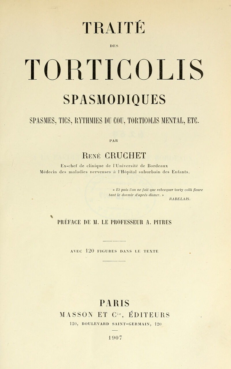 DES TORTICOLIS SPASMODIQUES SPASMES, TICS, RYTHMES DE COU, TORTICOLIS MENTAL, ETC. 1>A« René CRUGHET Ex-chef de clinique de l'Université de Bordeaux Médecin des maladies nerveuses à l'Hùpilal suburbain des Enfants. « El puis l'on ne fait que rebecquer torty colli fleure tant le dormir d'après disncr. » PRÉFACE m W. LE PROFESSEUR A. PITRES AVEC 120 FIGURES DANS LE TEXTE PARIS MASSON ET C % ÉDITEURS 120, BOULEVARD SAINT-GERMAIN, 120