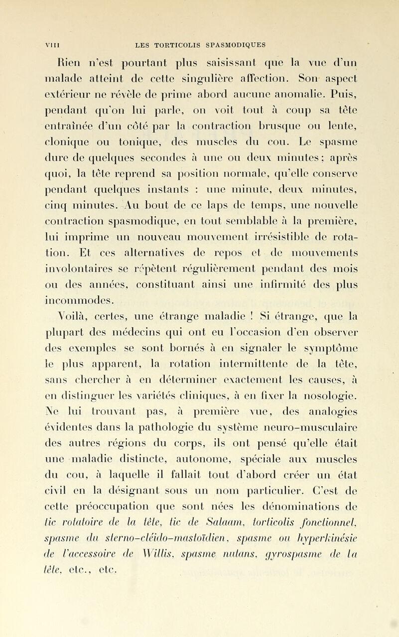 Rien n'est pourtant plus saisissant que la vue d'un malade atteint de cette singulière affection. Son aspect extérieur ne révèle de prime abord aucune anomalie. Puis, pendant qu'on lui parle, on voit tout à coup sa tête entraînée d'un côté par la contraction brusque ou lente, clonique ou tonique, des muscles du cou. Le spasme dure de quelques secondes à une ou deux minutes ; après quoi, la tête reprend sa position normale, qu'elle conserve pendant quelques instants : une minute, deux minutes, cinq minutes. Au bout de ce laps de temps, une nouvelle contraction spasmodique, en tout semblable à la première, lui imprime un nouveau mouvement irrésistible de rota- tion. Et ces alternatives de repos et de mouvements involontaires se répètent régulièrement pendant des mois ou des années, constituant ainsi une infirmité des plus incommodes. Voilà, certes, une étrange maladie ! Si étrange, que la plupart des médecins qui ont eu l'occasion d'en observer des exemples se sont bornés à en signaler le symptôme le plus apparent, la rotation intermittente de la tête, sans cherclier à en déterminer exactement les causes, à en distinguer les variétés cliniques, à en fixer la nosologie. Ne lui trouvant pas, à première vue, des analogies évidentes dans la pathologie du système neuro-musculaire des autres régions du corps, ils ont pensé qu'elle était une maladie distincte, autonome, spéciale aux muscles du cou, à laquelle il fallait tout d'abord créer un état civil en la désignant sous un nom particulier. C'est de cette préoccupation que sont nées les dénominations de lie rotatoire de la tête, tic de Salaam. torticolis fonctionnel, spasme du sterno-cléido-mastoïdien, spasme ou hyperkinésie de l'accessoire de Willis, spasme natans. gyrospasme de la tête, etc., etc.