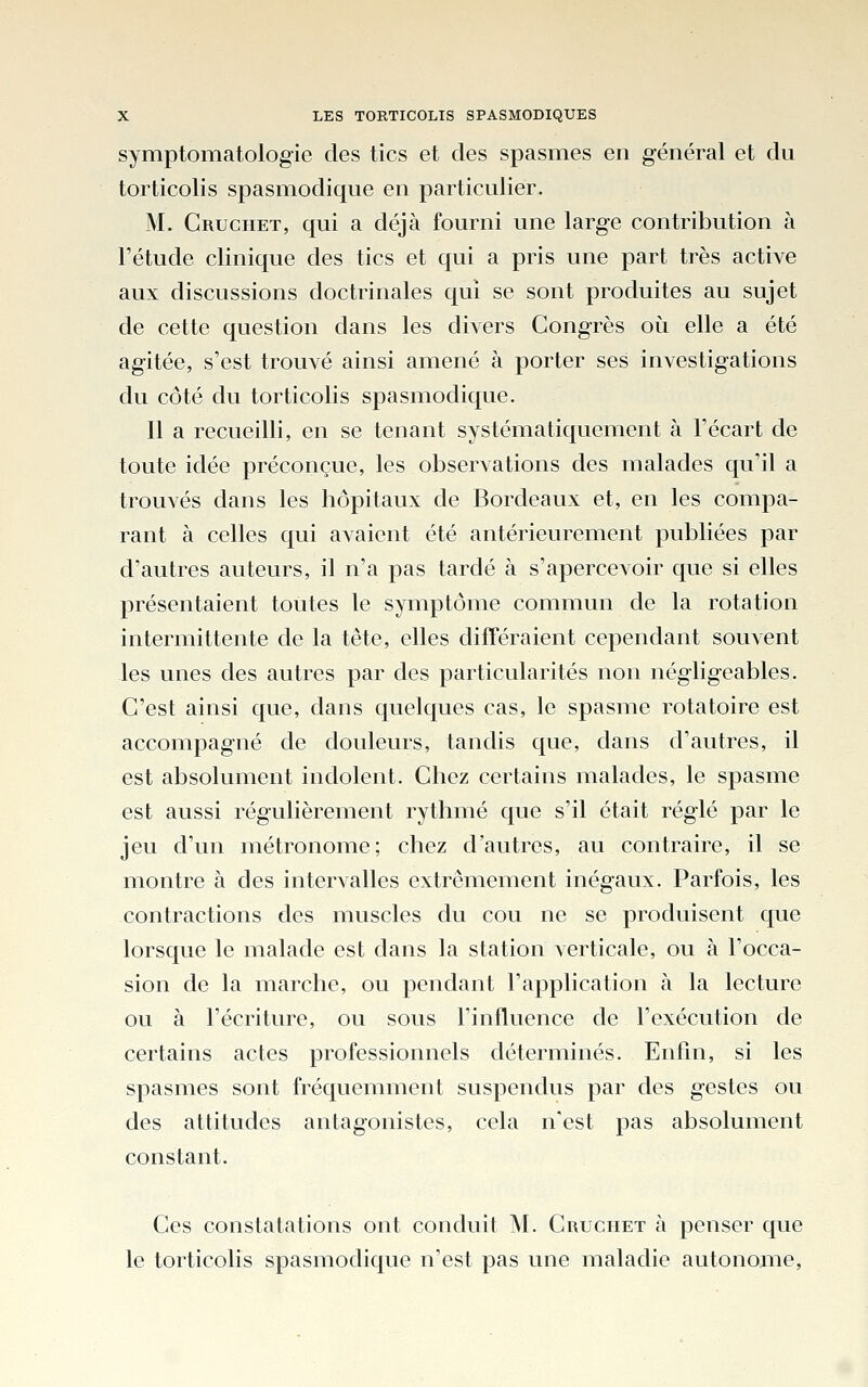 symptomatologie des tics et des spasmes en général et du torticolis spasiTiodique en particulier. M. Gruchet, qui a déjà fourni une large contribution à l'étude clinique des tics et qui a pris une part très active aux discussions doctrinales qui se sont produites au sujet de cette question dans les divers Congrès oi^i elle a été agitée, s'est trouvé ainsi amené à porter ses investigations du côté du torticolis spasmodique. 11 a recueilli, en se tenant systématiquement à l'écart de toute idée préconçue, les observations des malades qu'il a trouvés dans les hôpitaux de Bordeaux et, en les compa- rant à celles qui avaient été antérieurement publiées par d'autres auteurs, il n'a pas tardé à s'apercevoir que si elles présentaient toutes le symptôme commun de la rotation intermittente de la tête, elles différaient cependant souvent les unes des autres par des particularités non négligeables. C'est ainsi que, dans quelques cas, le spasme rotatoire est accompagné de douleurs, tandis que, dans d'autres, il est absolument indolent. Chez certains malades, le spasme est aussi régulièrement rythmé que s'il était réglé par le jeu d'un métronome; chez d'autres, au contraire, il se montre à des intervalles extrêmement inégaux. Parfois, les contractions des muscles du cou ne se produisent que lorsque le malade est dans la station verticale, ou à l'occa- sion de la marche, ou pendant l'application à la lecture ou à l'écriture, ou sous Finfluence de l'exécution de certains actes professionnels déterminés. Enfm, si les spasmes sont fréquemment suspendus par des gestes ou des attitudes antagonistes, cela n'est pas absolument constant. Ces constatations ont conduit M. Cruchet à penser que le torticolis spasmodique n'est pas une maladie autonome,