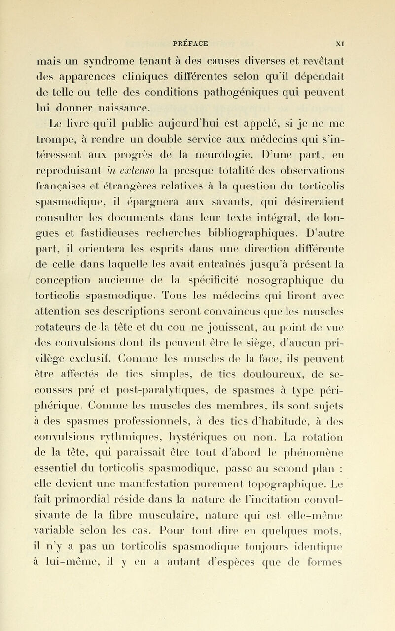 mais un syndrome tenant à des causes diverses et revêtant des apparences cliniques différentes selon qu'il dépendait de telle ou telle des conditions pathogéniques qui peuvent lui donner naissance. Le livre qu'il publie aujourd'hui est appelé, si je ne me trompe, à rendre un double service aux médecins qui s'in- téressent aux progrès de la neurologie. D'une part, en reproduisant in extenso la presque totalité des observations françaises et étrangères relatives à la question du torticolis spasmodique, il épargnera aux savants, qui désireraient consulter les documents dans leur texte intégral, de lon- gues et fastidieuses recherches bibliographiques. D'autre part, il orientera les esprits dans une direction différente de celle dans laquelle les avait entraînés jusqu'à présent la conception ancienne de la spécificité nosographique du torticolis spasmodique. Tous les médecins qui liront avec attention ses descriptions seront convaincus que les muscles rotateurs de la tête et du cou ne jouissent, au point de vue des convulsions dont ils peuvent être le siège, d'aucun pri- vilège exclusif. Gomme les muscles de la face, ils peuvent être affectés de tics simples, de tics douloureux, de se- cousses pré et post-paralytiques, de spasmes à type péri- phérique. Comme les muscles des membres, ils sont sujets à des spasmes professionnels, à des tics d'habitude, à des convulsions rythmiques, hystériques ou non. La rotation de la tête, qui paraissait être tout d'abord le phénomène essentiel du torticolis spasmodique, passe au second plan : elle devient une manifestation purement topographique. Le fait primordial réside dans la nature de l'incitation convul- sivante de la fibre musculaire, nature qui est elle-même variable selon les cas. Pour tout dire en quelques mots, il n'y a pas un torticolis spasmodique toujours identique à lui-même, il y en a autant d'espèces que de formes