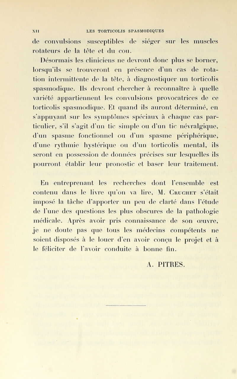 de convulsions susceptibles de siéger sur les muscles rotateurs de la tête et du cou. Désormais les cliniciens ne devront donc plus se borner, lorsqu'ils se trouveront en présence d'un cas de rota- tion intermittente de la tête, à diagnostiquer un torticolis spasmodique. Ils devront chercher à reconnaître à quelle variété appartiennent les convulsions provocatrices de ce torticolis spasmodique. Et quand ils auront déterminé, en s'appuyant sur les symptômes spéciaux à chaque cas par- ticulier, s'il s'agit d'un tic simple ou d'un tic névralgique, d'un spasme fonctionnel ou d'un spasme périphérique, d'une rythmie hystérique ou d'un torticolis mental, ils seront en possession de données précises sur lesquelles ils pourront établir leur pronostic et baser leur traitement. En entreprenant les recherches dont l'ensemble est contenu dans le livre qu'on va lire, M. Cruciiet s'était imposé la tâche d'apporter un peu de clarté dans l'étude de l'une des questions les plus obscures de la pathologie médicale. Après avoir pris connaissance de son œuvre, je ne doute pas que tous les médecins compétents ne soient disposés à le louer d'en avoir conçu le projet et à le féliciter de l'avoir conduite à bonne fin. A. PITRES.