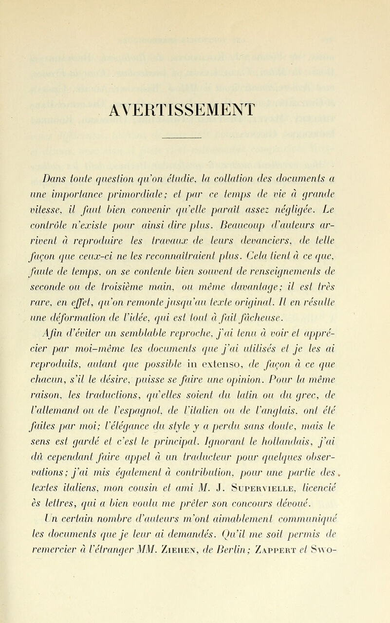 AVERTISSEMENT Dans toute question qu'on étudie, ta collation des documents a une importance primordiale ; et par ce temps de vie à grande vitesse, il faut bien convenir qu'elle paraît assez négligée. Le contrôle n'existe pour ainsi dire plus. Beaucoup d'auteurs ar- rivent à reproduire les travaux de leurs devanciers, de telle façon que ceux-ci ne les reconnaîtraient plus. Cela tient ci ce que, fcaite de temps, on se contente bien souvent de renseignements de seconde ou de troisième main, ou même davantage; il est très rare, en effet, qu'on remonte jusqu'au texte original. Il en résulte une déformation de l'idée, qui est tout à fait fâcheuse. Afin d'éviter un semblable reproche, fai tenu à voir et appré- cier par moi-même les documents que j'ai utilisés et je les ai reproduits, autant que possible in extenso, de façon à ce cjue chacun, s'il le désire, puisse se faire une opinion. Pour la même raison, les traductions, qu elles soient du latin ou du grec, de l'allemand ou de l'espagnol, de l'italien ou de l'cmglais. ont été faites par moi; l'élégance du style y a perdu sans doute, mais le sens est gardé et c'est le principal. Ignorant le hollandais, j'ai dû cependant faire appel à un traducteur pour quelcpies obser- vations; j'ai mis égcdement à contribution, pour une partie des, textes italiens, mon cousin et ami M. J. Supervielle, licencié es lettres, ([ui a bien voulu me prêter son concours dévoué. Un certcdn nombre d'auteurs m'ont cdmablement communicpié les documents que je leur ai demandés. Qu'il me soit permis de remercier à l'étranger MM. Ziehen, de Berlin; Zappert et Savo-