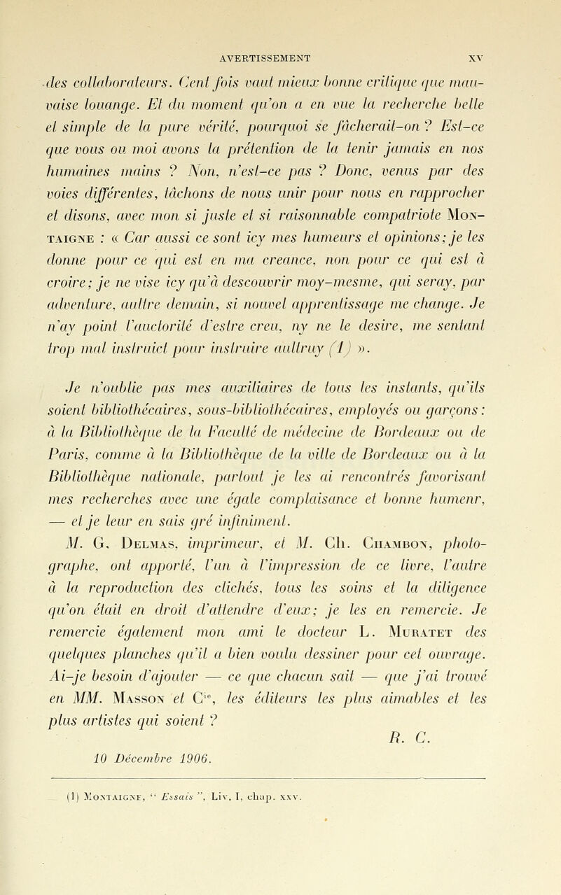 ■des collaborateurs. Cent fois vaut mieux bonne critique que mau- vaise louange. El du moment qu'on a en vue la recherche belle et simple de la pure vérité, pourcpioi se fâcherait-on ? Est-ce que vous ou moi avons la prétention de la tenir jamcds en nos humaines mains ? Non, n'est-ce pas ? Donc, venus par des voies différentes, tâchons de nous unir pour nous en rapprocher et disons, avec mon si juste et si raisonnable compatriote Mon- taigne : (( Car aussi ce sont icy mes humeurs et opinions; je les donne pour ce qui est en ma créance, non pour ce qui est à croire; je ne vise icy qu'à descouvrir moy-mesme, qui seray, par adventure, aulire demain, si nouvel apprentissage me change. Je nay point Vauctorité d'estre créa, ny ne le désire, me sentant trop mal inslruict pour instruire aultruy fJJ ». Je n'oublie pas mes auxiliaires de tous les instants, qu'ils soient bibliothécaires, sous-bibliothécaires, employés ou garçons: à la Bildiothèque de la Eaculté de médecine de Bordeaux ou de Paris, comme à la Bibliothèque de la ville de Bordeaux ou à la Bibliothèque nationale, partout je les ai rencontrés favorisant mes recherches avec une égale complaisance et bonne humeur, — et je leur en sais gré infiniment. M. G, Delmas, imprimeur, et M. Cli. Giiambon, photo- graphe, ont apporté, l'un à l'impression de ce livre, l'autre à la reproduction des clichés, tous les soins et la diligence qu'on était en droit d'attendre d'eux; je les en remercie. Je remercie également mon ami le docteur L. Muratet des quelques planches qu'il a bien voulu dessiner pour cet ouvrage. Ai-je besoin d'ajouter — ce que chacun sait — que j'ai trouvé en MM. Masson et C'% les éditeurs les plus aimables et les plus artistes qui soient ? R. C. 10 Décembre 1906. [i] Montaigne,  Fisais , Liv. I, cliap. xxv.