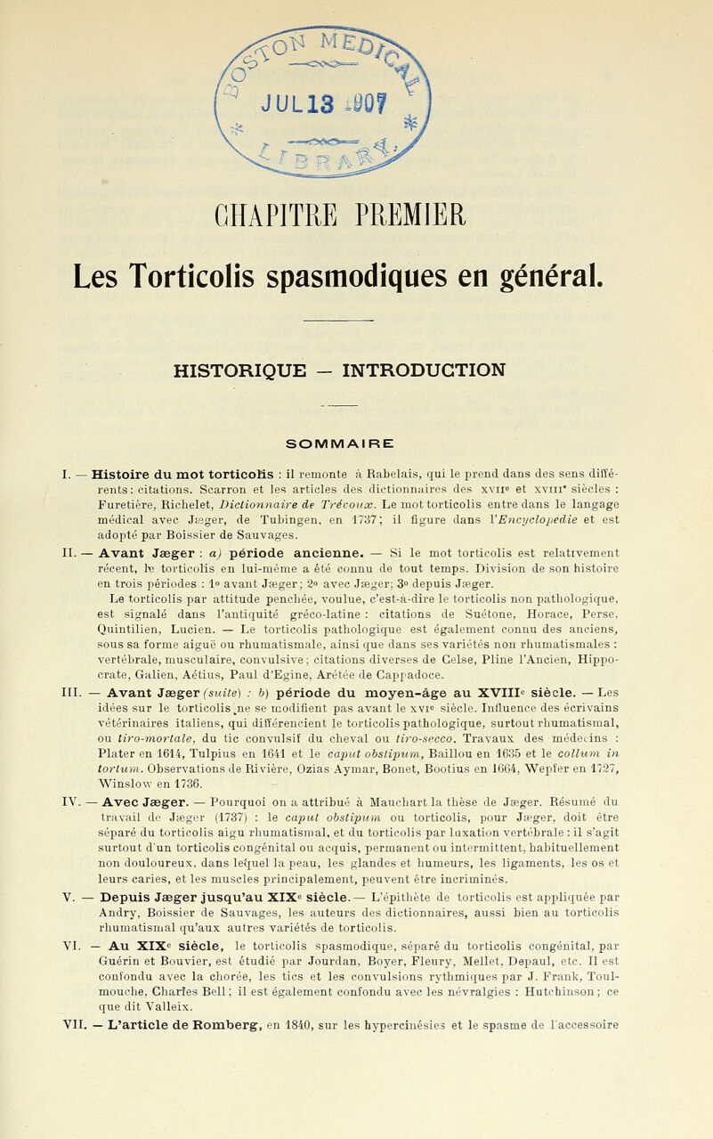 CHAPITRE PREMIER Les Torticolis spasmodiques en général. HISTORIQUE - INTRODUCTION SOMMAIRE I. — Histoire du mot torticoKs : il remonte à Rabelais, qui le prend dans des sens diffé- rents : citations. Scarron et les articles des dictionnaires des xvii» et xviii* siècles : Furetière, Richelet, Dictionnaire de Trécoux. Le mot torticolis entre dans le langage médical avec Jfceger, de Tubingen, en 1737; il figure dans VEncyclopédie et est adopté par Boissier de Sauvages. II. — Avant Jasger : a) période ancienue. — Si le mot torticolis est relativement récent, 1x3 torticolis en lui-même a été connu de tout temps. Division de son histoire en trois périodes : 1» avant Jaeger ; 2» avec Jfeger; 3» depuis Jseger. Le torticolis par attitude penchée, voulue, c'est-à-dire le torticolis non pathologique, est signalé dans l'antiquité gréco-latine : citations de Suétone, Horace, Perse, Quintilien, Lucien. — Le torticolis pathologique est également connu des anciens, sous sa forme aiguë ou rhumatismale, ainsi que dans ses variétés non rhumatismales : vertébrale, musculaire, convulsive ; citations diverses de Celse, Pline l'Ancien, Hippo- crate, Galien, Aétius, Paul d'Egine, Arétée de Cap['adoce. III. — Avant Jee^er(suite) : b) période du moyen-âge au XVIII» siècle. —Les idées sur le torticolis ^ne se modifient pas avant le xvie siècle. Influence des écrivains vétérinaires italiens, qui différencient le torticolis pathologique, surtout rhumatismal, ou tiro-morlale, du tic convulsif du cheval ou tiro-secco. Travaux des médecins : Plater en 1614, Tulpius en 1641 et le caput obstipum, Baillou en 1635 et le collum in tortum. Observations de Rivière, Ozias Aymar, Bonet, Bootius en 1664, Wepfer en 1727, Winslow en 1736. IV. — Avec Jaeger. — Pourquoi on a attribué à Mauchart la thèse de Jseger. Résumé du travail de Jffiger (1737) : le caput obstipum ou torticolis, pour Ja?ger, doit être séparé du torticolis aigu rhumatismal, et du torticolis par luxation vertébrale : il s'agit surtout d'un torticolis congénital ou acquis, permanent ou intermittent, habituellement non douloureux, dans letjuel la peau, les glandes et humeurs, les ligaments, les os et leurs caries, et les muscles principalement, peuvent être incriminés. V. — Depuis Jaeger jusqu'au XIX^ siècle.— L'épithète de torticolis est appliquée par Andry, Boissier de Sauvages, les auteurs des dictionnaires, aussi bien au torticolis rhumatismal qu'aux autres variétés de torticolis. VI. — Au ILTS. siècle, le torticolis spasmodique, séparé du torticolis congénital, par Guérin et Bouvier, est étudié par Jourdan, Boyer, Fleury, Mellet, Depaul, etc. Il est confondu avec la chorée, les tics et les convulsions rythmiques par J. Frank, Toul- mouche, Charles Bell; il est également confondu avec les névralgies : Hutchinson; ce que dit Valleix.