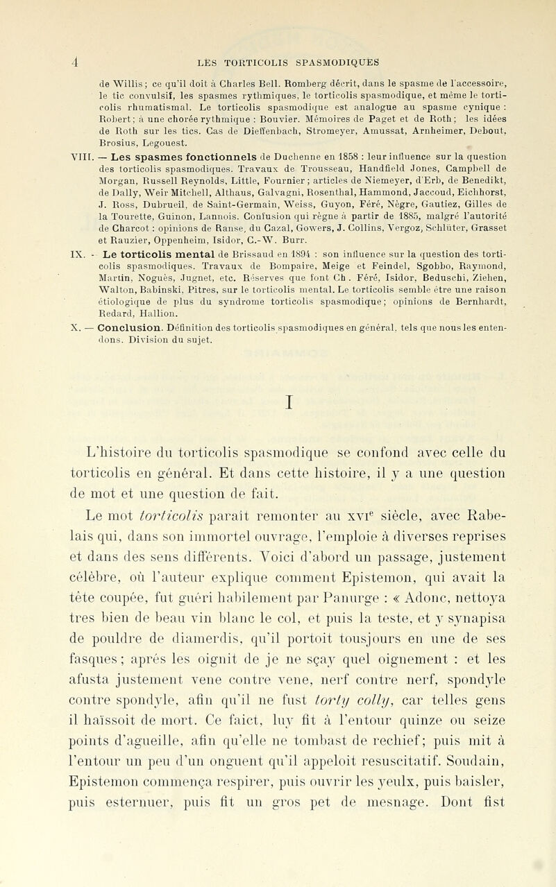 de Willis; ce qu'il doit à Charles Bell. RomLerg décrit, dans le spasme de l'accessoire, le tic convulsif, les spasmes rythmiques, le torticolis spasmodique, et même le torti- colis rhumatismal. Le torticolis spasmodique est analogue au spasme cynique : Robert; à une chorée rythmique : Bouvier. Mémoires de Paget et de Roth ; les idées de Roth sur les tics. Cas de Dieffenbach, Stromeyer, Amussat, Arnheimer, Debout, Rrosius, Legouest. VIII. — Les spasmes fonctionnels de Duclienne en 1858 : leur influence sur la question des torticolis spasmodiques. Travaux de Trousseau, Handfleld Jones, Campbell de Morgan, Russell Reynolds, Little, Fournier ; articles de Niemeyer, d'Erb, de Benedikt, de Daily, Weir Mitcliell, Althaus, Galvagni, Rosenthal, Hammond, Jaccoud, Eiohhorst, J. Ross, Dubrueil, de Saint-Germain, Weiss, Guyon, Féré, Nègre, Gauliez, Gilles de la Tourelle, Guinon, Lannois. Confusion qui règne à partir de 1885, malgré l'autorité de Gharcot : opinions de Ranse, du Cazal, Gowers, J. Collins, Vergoz, Schliiter, Grasset et Rauzier, Oppenheim, Isidor, C.-W. Burr. IX. - Le torticolis mental de Brissaud en 1894 : son influence sur la question des torti- colis spasmodiques. Travaux de Bompaire, Meige et Feindel, Sgobbo, Raymond, Martin, Noguès, Jugnet, etc. Réserves que font Gh . Féré, Isidor, Beduschi, Ziehen, Walton, Babinski, Pitres, sur le torticolis mental. Le torticolis semble être une raison étiologique de plus du syndrome torticolis spasmodique; opinions de Bernhardt, Redard, Hallion. X. — Conclusion. Définition des torticolis spasmodiques en général, tels que nous les enten- dons. Division du sujet. L'histoire du torticolis spasmodique se confond avec celle du torticolis en général. Et dans cette histoire, il y a une question de mot et une question de fait. Le mot torticolis parait remonter au xvi** siècle, avec Rabe- lais qui, dans son immortel ouvrage, l'emploie à diverses reprises et dans des sens différents. Voici d'abord un passage, justement célèbre, où l'auteur explique comment Epistemon, qui avait la tète coupée, fut guéri habilement par Panurge : « Adonc, nettoya très bien de beau vin blanc le col, et puis la teste, et y synapisa de pouldre de diamerdis, qu'il portoit tousjours en une de ses fasques ; après les oignit de je ne sçay quel oignement : et les afusta justement vene contre vene, nerf contre nerf, spondyle contre spondyle, afin qu'il ne fust torty colly, car telles gens il haïssoit de mort. Ce faict, luy fit à l'entour quinze ou seize points d'agueille, afin qu'elle ne tombast de rechief ; puis mit à l'entour un peu d'un onguent qu'il appeloit resuscitatif. Soudain, Epistemon commença respirer, puis ouvrir les yeulx, puis baisler, puis esternuer, puis fit un gros pet de mesnage. Dont fist