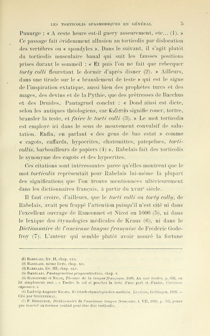 Paniirge : «A ceste heure est-il giiery asseurement, etc.. (1). » Ce passage fait évidemment allusion au torticolis par dislocation des vertèbres ou « spondyles ». Dans le suivant, il s'agit plutôt du torticolis musculaire banal qui suit les fausses positions prises durant le sommeil : « Et puis l'on ne fait que rebecquer torty coin fleuretant le dormir d'après disner (2). » Ailleurs, dans une tirade sur le « branslement de teste » qui est le signe de l'inspiration extatique, aussi bien des prophètes turcs et des mages, des devins et de la Pythie, que des prêtresses de Bacchus et des Druides, Pantagruel conclut : « Dond ainsi est dicte, selon les antiques théologiens, car Ku^t^xav signifie rouer, tortre, bransler la teste, et faire le torti colli (3). » Le mot torticolis est employé ici dans le sens de mouvement convulsif de salu- tation. Enfin, en parlant « des gens de bas estât » comme « cagots, cafi'ards, hypocrites, chatemittes, patepelues, torti- collis, barbouilleurs de papiers (4) », Rabelais fait des torticolis le synonyme des cagots et des hypocrites. Ces citations sont intéressantes parce qu'elles montrent que le mot torticolis représentait pour Rabelais lui-même la plupart des significations que l'on trouve mentionnées ultérieurement dans les dictionnaires français, à partir du xvm'' siècle. Il faut croire, d'ailleurs, que le torti colli ou torty colly, de Rabelais, avait peu frappé l'attention puisqu'il n'est cité ni dans l'excellent ouvrage de Ranconnet et Nicot en 1606 (5), ni dans le lexique des étymologies médicales de Kraus (6), ni dans le Dictionnaire de Vancienne langue française de Frédéric Gode- froy (7). L'auteur qui semble plutôt avoir assuré la fortune (1) Rabelais, liv. II, cliap. xxx. (2) Rabelais, même livre, chap. xii. (3) Rabelais, liv. III, chap. xlv. (4) Rabelais, Pantagrueline prognoslication, chap. v. (.5) Ranconnet et Nicot, Tlu-esor de la langue françoyse, l(j06. Au mot tordre, p. 633, on lit simplement ceci : « Tordre le col et pencher la teste d'une part et d'autre, Cervicem reponere. » (0) Ludwig-Auguste Kraus, Kritisch-etymologisches medicin. Lexicon, Gottingen, 1826.— Cité par Steyerthal. (7) F. GoDEFROY, Dictionnaire de l'ancienne langue française, t. VII, 1892, p. 7C5, pense q;ue tourtel ou lorteau voulait peut-être dire torticolis.