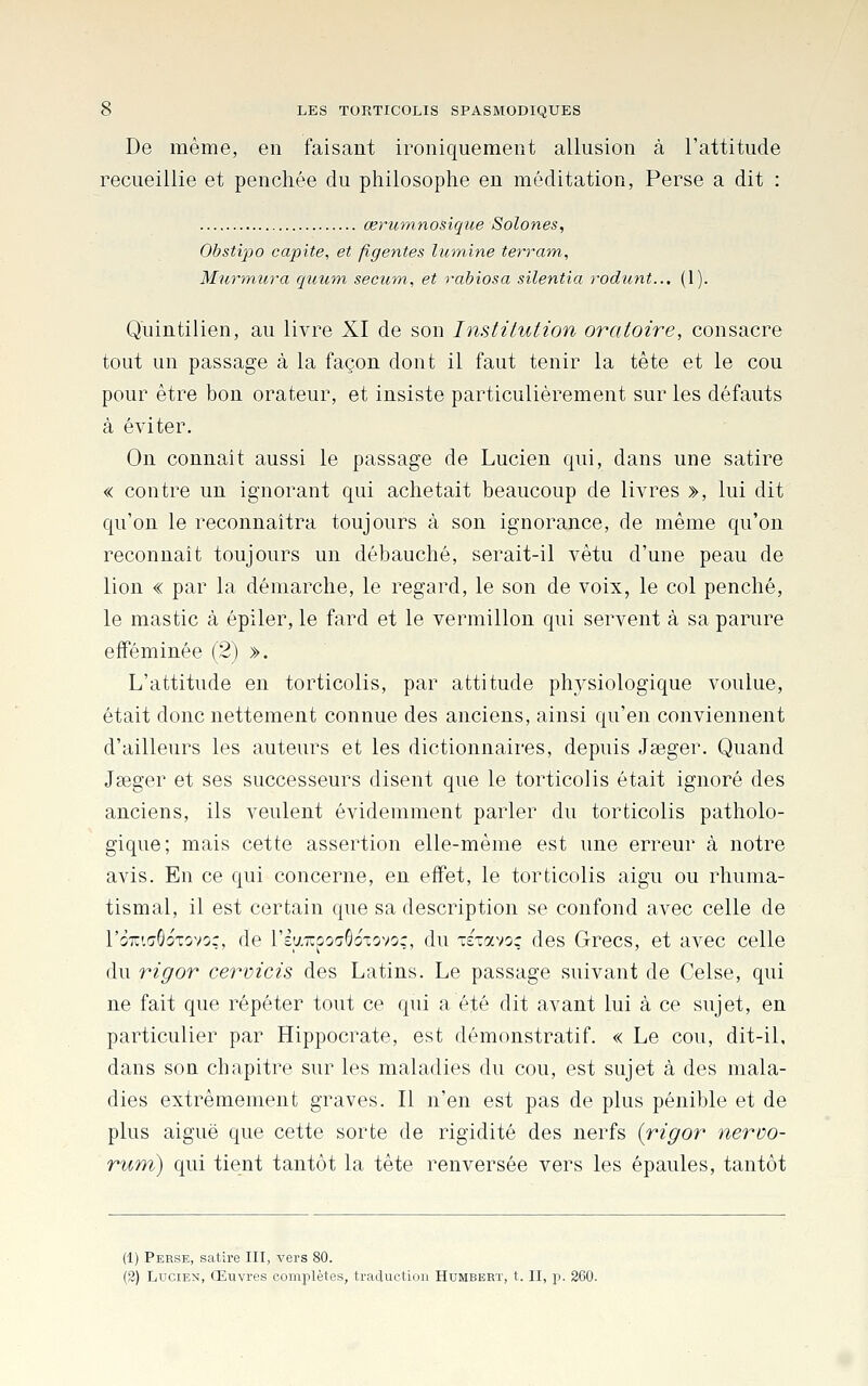 De même, en faisant ironiquement allusion à l'attitude recueillie et penchée du philosophe en méditation, Perse a dit : œrumnosiqiie Solones, Obstipo capite, et figentes lumine terram, Murmura quuni secum, et rabiosa silentia rodiint.., (1). Quintilien, au livre XI de son Institution oratoire, consacre tout un passage à la façon dont il faut tenir la tête et le cou pour être bon orateur, et insiste particulièrement sur les défauts à éviter. On connait aussi le passage de Lucien qui, dans une satire « contre un ignorant qui achetait beaucoup de livres », lui dit qu'on le reconnaîtra toujours à son ignorance, de même qu'on reconnaît toujours un débauché, serait-il vêtu d'une peau de lion « par la démarche, le regard, le son de voix, le col penché, le mastic à épiler, le fard et le vermillon qui servent à sa parure efféminée (2) ». L'attitude en torticolis, par attitude physiologique voulue, était donc nettement connue des anciens, ainsi qu'en conviennent d'ailleurs les auteurs et les dictionnaires, depuis Jseger. Quand Jseger et ses successeurs disent que le torticolis était ignoré des anciens, ils veulent évidemment parler du torticolis patholo- gique; mais cette assertion elle-même est une erreur à notre avis. En ce qui concerne, en effet, le torticolis aigu ou rhuma- tismal, il est certain que sa description se confond avec celle de l'oTTiaGoTovoç, de l'Iy.Trpo^GoTovoç, du Tsiavoç des Grecs, et avec celle du rigor cervicis des Latins. Le passage suivant de Celse, qui ne fait que répéter tout ce qui a été dit avant lui à ce sujet, en particulier par Hippocrate, est démonstratif. « Le cou, dit-il, dans son chapitre sur les maladies du cou, est sujet à des mala- dies extrêmement graves. Il n'en est pas de plus pénible et de plus aiguë que cette sorte de rigidité des nerfs {rigor nervo- rum) qui tient tantôt la tête renversée vers les épaules, tantôt (1) Perse, satire III, vers 80. (2) Lucien, Œuvres complètes, traduction Humbert, t. II, p. 260.