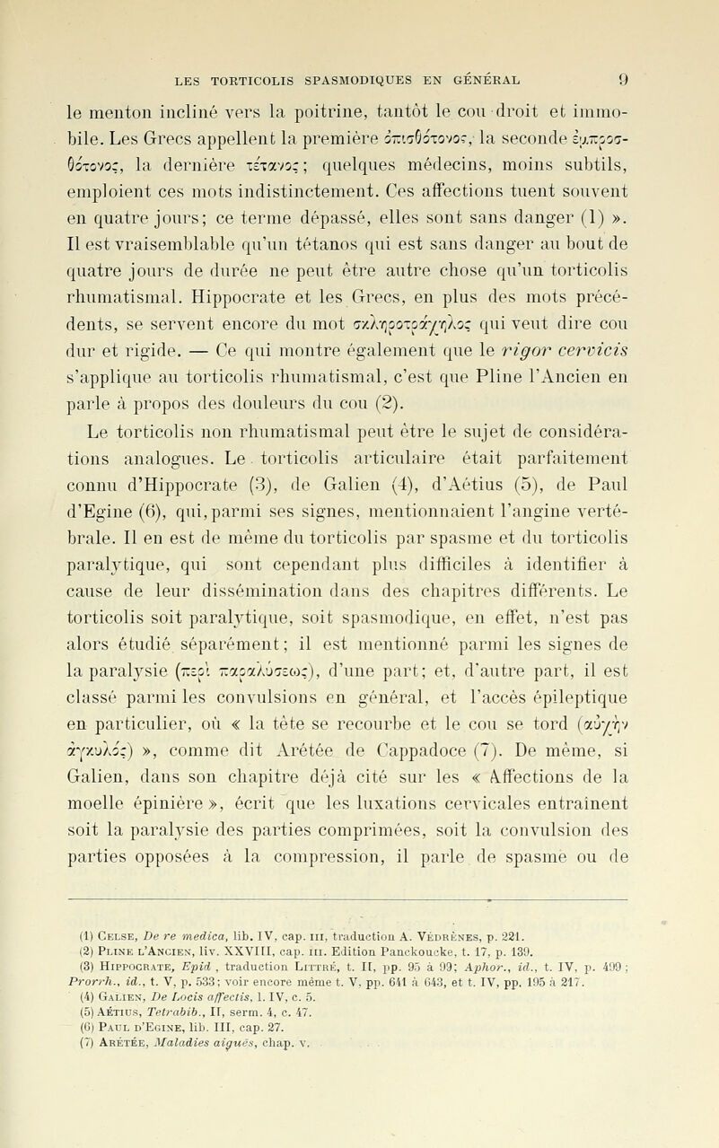 le menton incliné vers la poitrine, tantôt le cou droit et immo- bile. Les Grecs appellent la première o-'.tGotovoc, la seconde i'j.-oo'j- GoTovoç, la dernière TSTavo: ; quelques médecins, moins subtils, emploient ces mots indistinctement. Ces affections tuent souvent en quatre jours; ce terme dépassé, elles sont sans danger (1) ». Il est vraisemblable qu'un tétanos qui est sans danger au bout de quatre jours de durée ne peut être autre chose qu'un torticolis rhumatismal. Hippocrate et les Grecs, en plus des mots précé- dents, se servent encore du mot Gy.kr^^oxoayr^loç qui veut dire cou dur et rigide. — Ce qui montre également que le rigor cervicis s'applique au torticolis rhumatismal, c'est que Pline l'Ancien en parle à propos des douleurs du cou (2). Le torticolis non rhumatismal peut être le sujet de considéra- tions analogues. Le torticolis articulaire était parfaitement connu d'Hippocrate (3), de Galien (4), d'Aétius (5), de Paul d'Egine (6), qui,parmi ses signes, mentionnaient l'angine verté- brale. Il en est de même du torticolis par spasme et du torticolis paralytique, qui sont cependant plus difficiles à identifier à cause de leur dissémination dans des chapitres différents. Le torticolis soit paralytique, soit spasmodique, en effet, n'est pas alors étudié séparément ; il est mentionné parmi les signes de la paralysie [-toi -asaXÛTefo;), d'une part; et, d'autre part, il est classé parmi les convulsions en général, et l'accès épileptique en particulier, où « la tète se recourbe et le cou se tord (a'j-/-/;v t-^^'/Skoc) >, comme dit Arétée de Cappadoce (7). De même, si Galien, dans son chapitre déjà cité sur les « affections de la moelle épinière», écrit que les luxations cervicales entraînent soit la paralysie des parties comprimées, soit la convulsion des parties opposées à la compression, il parle de spasme ou de (1) Gelse, De re medica, lib. IV, cap. m, traductioa A. Védrènes, p. 221. (2) Pline l'Ancien, liv. XXVIII, cap. ni. Edition Panckoucke, t. 17, p. 139. (3) Hippocrate, Epid , traduction Littré, t. I[, pp. 95 à 99; Apfior., id., t. IV, p. 499; Prorrh., id., t. V, p. 533; voir encore même t. V, pp. 641 à 643, et t. IV, pp. 195 à 217. (4) Galien, De Lacis a/fectis, 1. IV, c. 5. (5) AÉTius, Tetrabib., II, serm. 4, c. 47. (G) Paul d'Egine, lib. III, cap. 27. (7) Arétée, Maladies aiguës, cliap. v. . . .