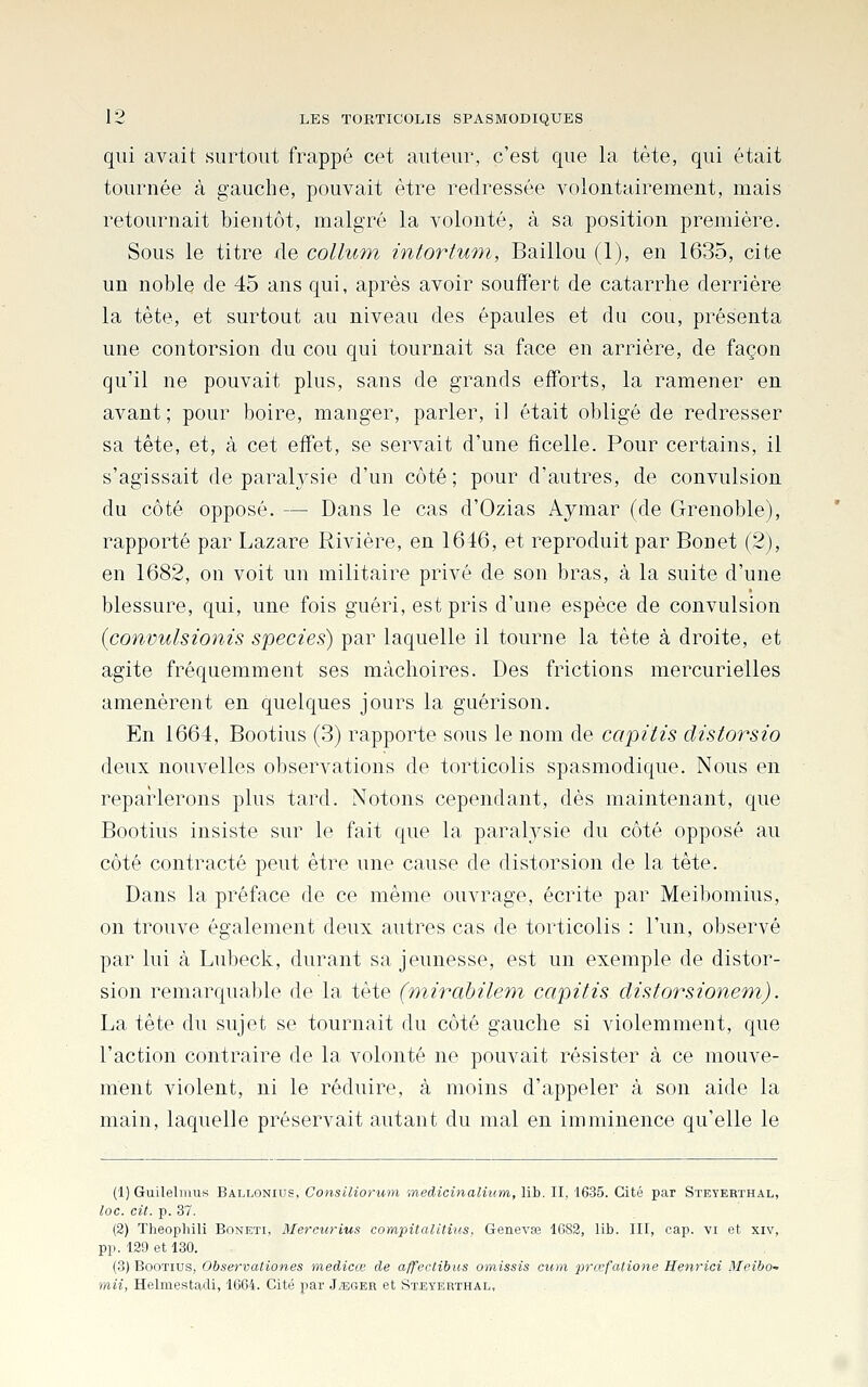 qui avait surtout frappé cet auteur, c'est que la tête, qui était tournée à gauche, pouvait être redressée volontairement, mais retournait bientôt, malgré la volonté, à sa position première. Sous le titre de collum intortuni, Baillou (1), en 1635, cite un noble de 45 ans qui, après avoir souffert de catarrhe derrière la tête, et surtout au niveau des épaules et du cou, présenta une contorsion du cou qui tournait sa face en arrière, de façon qu'il ne pouvait plus, sans de grands eiïbrts, la ramener en avant; pour boire, manger, parler, il était obligé de redresser sa tête, et, à cet effet, se servait d'une ficelle. Pour certains, il s'agissait de paralysie d'un côté; pour d'autres, de convulsion du côté opposé. — Dans le cas d'Ozias Aymar (de Grenoble), rapporté par Lazare Rivière, en 1646, et reproduit par Bonet (2), en 1682, on voit un militaire privé de son bras, à la suite d'une blessure, qui, une fois guéri, est pris d'une espèce de convulsion {convulsionis species) par laquelle il tourne la tête à droite, et agite fréquemment ses mâchoires. Des frictions mercurielles amenèrent en quelques jours la guêrison. En 1664, Bootius (3) rapporte sous le nom de capitis distorsio deux nouvelles observations de torticolis spasmodique. Nous en reparlerons plus tard. Notons cependant, dès maintenant, que Bootius insiste sur le fait que la paralysie du côté opposé au côté contracté peut être une cause de distorsion de la tête. Dans la préface de ce même ouvrage, écrite par Meil)omius, on trouve également deux autres cas de torticolis : l'un, observé par lui à Lubeck, durant sa jeunesse, est un exemple de distor- sion remarquable de la tête (wiirahileni capitis distorsionem). La tête du sujet se tournait du côté gauche si violemment, que l'action contraire de la volonté ne pouvait résister à ce mouve- ment violent, ni le réduire, à moins d'appeler à son aide la main, laquelle préservait autant du mal en imminence qu'elle le (1) Guileliiius Ballonius, Consiliorum medicinalium, lib. II, 1635. Cité par Steyerthal, loc. cit. p. 37. (2) Tlieophili Boneti, Mercurius compitalitius. Genevœ 1G82, lib. III, cap. vi et xiv, pp. 129 et 130. (3) Bootius, Observationes medicœ de affectibus omissis cwn prœfalione Henrici Meibo- mii, Helmestadi, 1664. Cité par J^eger et Steyerthal,