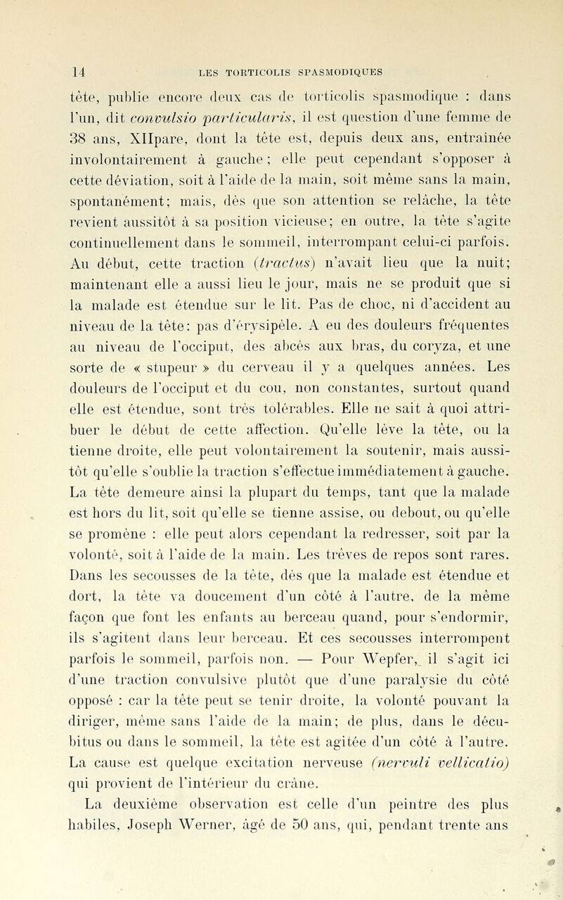 tète, publie encore deux cas de torticolis spasmodique : dans l'un, dit convulsio particularis, il est question d'une femme de 38 ans, Xllpare, dont la tête est, depuis deux ans, entraînée involontairement à gauche ; elle peut cependant s'opposer à cette déviation, soit à l'aide de la main, soit même sans la main, spontanément; mais, dès que son attention se relâche, la tête revient aussitôt à sa position vicieuse; en outre, la tète s'agite continuellement dans le sommeil, interrompant celui-ci parfois. Au début, cette traction {tractiis) n'avait lieu que la nuit; maintenant elle a aussi lieu le jour, mais ne se produit que si la malade est étendue sur le lit. Pas de choc, ni d'accident au niveau de la tête: pas d'érysipèle. A eu des douleurs fréquentes au niveau de l'occiput, des abcès aux bras, du coryza, et une sorte de « stupeur » du cerveau il y a quelques années. Les douleurs de l'occiput et du cou, non constantes, surtout quand elle est étendue, sont très tolérables. Elle ne sait à quoi attri- buer le début de cette affection. Qu'elle lève la tête, ou la tienne droite, elle peut volontairement la soutenir, mais aussi- tôt qu'elle s'oublie la traction s'effectue immédiatement à gauche. La tête demeure ainsi la plupart du temps, tant que la malade est hors du lit, soit qu'elle se tienne assise, ou debout, ou qu'elle se promène : elle peut alors cependant la redresser, soit par la volonté, soit à l'aide de la main. Les trêves de repos sont rares. Dans les secousses de la tète, dès que la malade est étendue et dort, la tète va doucement d'un côté à l'autre, de la même façon que font les enfants au berceau quand, pour s'endormir, ils s'agitent dans leur berceau. Et ces secousses interrompent parfois le sommeil, parfois non. — Pour Wepfer, il s'agit ici d'une traction convulsive plutôt que d'une paralysie du côté opposé : car la tête peut se tenir droite, la volonté pouvant la diriger, même sans l'aide de la main; de plus, dans le décu- bitus ou dans le sommeil, la tète est agitée d'un côté à l'autre. La cause est quelque excitation nerveuse (nervuli vellicaiio) qui provient de l'intérieur du crâne. La deuxième observation est celle d'un peintre des plus habiles, Joseph Werner, âgé de 50 ans, qui, pendant trente ans