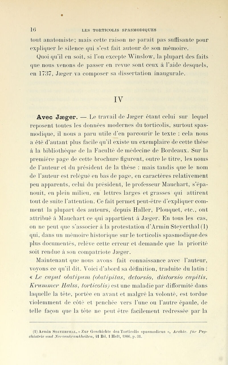 tout aiiatomiste; mais cette raison ne parait pas suffisante pouf expliquer le silence qui s'est fait autour de son mémoire. Quoi qu'il en soit, si l'on excepte Winslow, la plupart des faits que nous venons de passer en revue sont ceux à l'aide desquels, en 1737, Jseger va composer sa dissertation inaugurale. lY Avec Jseger. — Le travail de Jseger étant celui sur lequel reposent toutes les données modernes du torticolis, surtout spas- modique, il nous a paru utile d'en parcourir le texte : cela nous a été d'autant plus facile qu'il existe un exemplaire de cette thèse à la bibliothèque de la Faculté de médecine de Bordeaux. Sur la première page de cette brochure figurent, outre le titre, les noms de l'auteur et du président de la thèse : mais tandis que le nom de l'auteur est relégué en bas de page, en caractères relativement peu apparents, celui du président, le professeur Mauchart, s'épa- nouit, en plein milieu, en lettres larges et grasses qui attirent tout de suite l'attention. Ce fait permet peut-être d'expliquer com- ment la plupart des auteurs, depuis Haller, Plouquet, etc., ont attribué à Mauchart ce qui appartient à Ja3ger. En tous les cas, on ne peut que s'associer à la protestation d'Armin Stejerthal (1) qui, dans un mémoire historique sur le torticolis spasmodiquedes plus documentés, relève cette erreur et demande que la priorité soit rendue à son compatriote Jseger. Maintenant que nous avons fait connaissance avec l'auteur, voyons ce qu'il dit. Voici d'abord sa définition, traduite du latin : « Le caput obstipuTn (obstipitas, detorsio, distorsio capitis, Krummer Halss, torticolis) est une maladie par difformité dans laquelle la tête, portée en avant et malgré la volonté, est tordue violemment de côté et penchée vers l'une ou l'autre épaule, de telle façon que la tête ne peut être facilement redressée par la (1) Armin Steyerïhal, « Zur Geschichte des Torticolis spasmodicus », Archiv. fïir Psy- chiatrie und Nervenhrankheiten, 41 Bd, 1 Helt, 1906, p. 31.