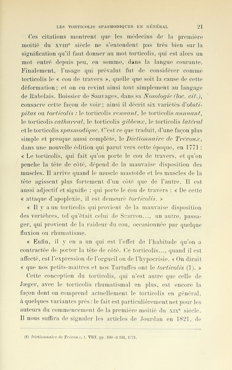 Ces citations montrent que les médecins de la première moitié du xviii^ siècle ne s'entendent pas très bien sur la signification qu'il faut donner au mot torticolis, qui est alors un mot entré depuis peu, en somme, dans la langue courante. Finalement, l'usage qui prévalut fut de considérer comme torticolis le « cou de travers », quelle que soit la cause de cette déformation ; et on en revint ainsi tout simplement au langage de Rabelais. Boissier de Sauvages, dans sa Nosologie (lac. cit.), consacre cette façon de voir; ainsi il décrit six variétés à'ohsti- pitas ou torticolis : le torticolis renuant, le torticolis annuant, le torticolis catharral, le torticolis gibheux, le torticolis latéral et le torticolis spasmodique. C'est ce que traduit, d'une façon plus simple et presque aussi complète, le Dictionnaire de Trévouœ, dans une nouvelle édition qui parut vers cette époque, en 1771 : « Le torticolis, qui fait qu'on porte le cou de travers, et qu'on penche la tète de côté, dépend.de la mauvaise disposition des muscles. Il arrive quand le muscle mastoïde et les muscles de la tête agissent plus fortement d'un côté que de l'autre. Il est aussi adjectif et signifie : qui porte le cou de travers : « De cette « attaque d'apoplexie, il est demeuré torticolis. » « Il y a un torticolis qui provient de la mauvaise disposition des vertèbres, tel qu'était celui de Scarron..., un autre, passa- ger, qui provient de la raideur du cou, occasionnée par quelque fluxion ou rhumatisme. « Enfin, il y en a un qui est l'effet do l'habitude qu'on a contractée de porter la tète de côté. Ce torticolis..., quand il est affecté, est l'expression de l'orgueil ou de l'hypocrisie. « On dirait « que nos petits-mai très et nos Tartuffes ont le torticolis (I). » Cette conception du torticolis, qui n'est autre que celle de Jseger, avec le torticolis rhumatismal en plus, est encore la façon dont on comprend actuellement le torticolis en général, à quelques variantes près : le fait est particulièrement net pour les auteurs du commencement de la première moitié du xix® siècle. Il nous suffira de signaler les articles de Jourdan en 1821, de (1) Dictionnaire de Trévoui; t. VIII, pp. 100 et 101, 1771.