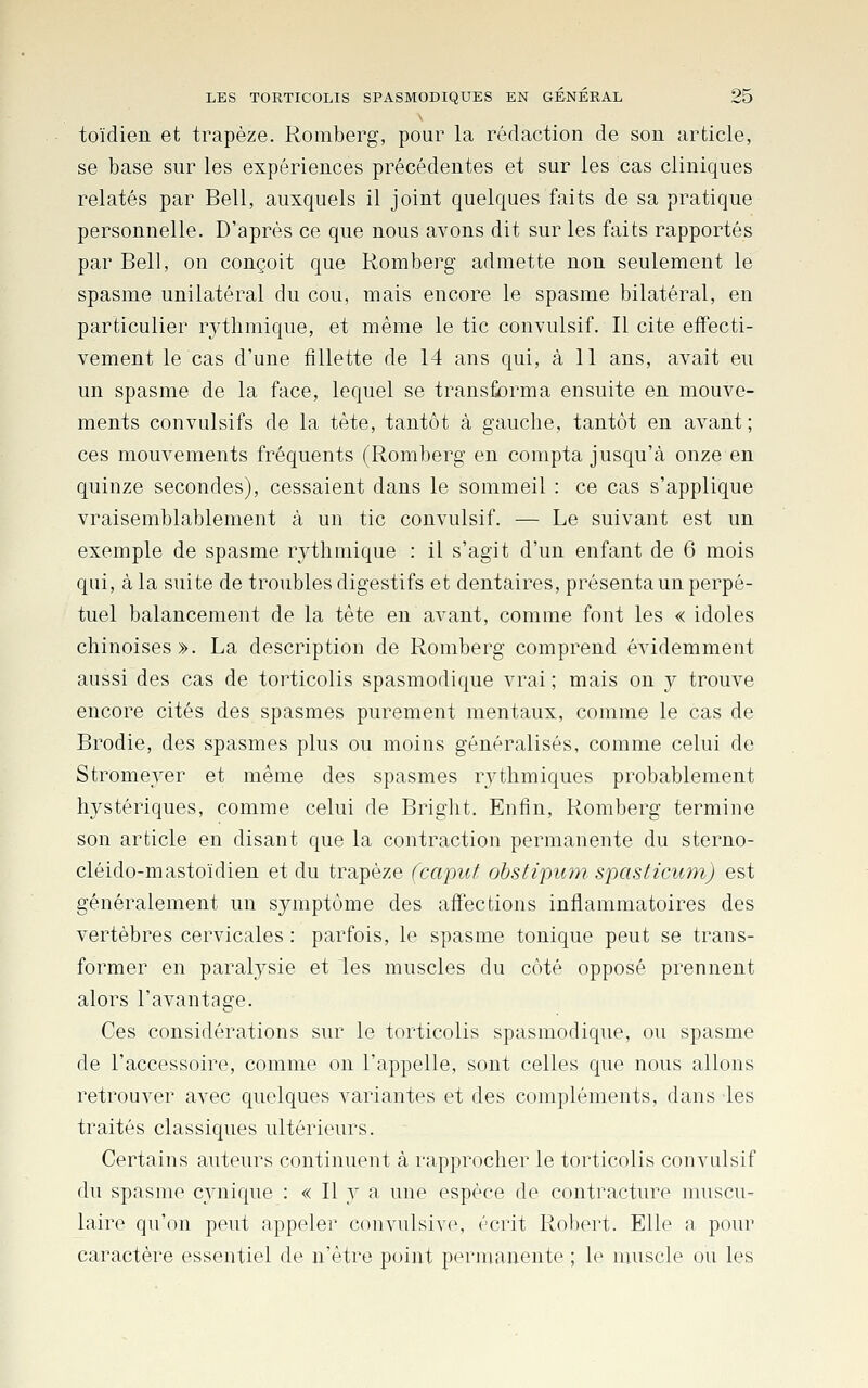 toïdien et trapèze. Romberg, pour la rédaction de son article, se base sur les expériences précédentes et sur les cas cliniques relatés par Bell, auxquels il joint quelques faits de sa pratique personnelle. D'après ce que nous avons dit sur les faits rapportés par Bell, on conçoit que Romberg admette non seulement le spasme unilatéral du cou, mais encore le spasme bilatéral, en particulier rythmique, et même le tic convulsif. Il cite effecti- vement le cas d'une fillette de 14 ans qui, à 11 ans, avait eu un spasme de la face, lequel se transforma ensuite en mouve- ments convulsifs de la tête, tantôt à gauche, tantôt en avant ; ces mouvements fréquents (Romberg en compta jusqu'à onze en quinze secondes), cessaient dans le sommeil : ce cas s'applique vraisemblablement à un tic convulsif. — Le suivant est un exemple de spasme rythmique : il s'agit d'un enfant de 6 mois qui, à la suite de troubles digestifs et dentaires, présenta un perpé- tuel balancement de la tête en avant, comme font les « idoles chinoises». La description de Romberg comprend évidemment aussi des cas de torticolis spasmodique vrai ; mais on y trouve encore cités des spasmes purement mentaux, comme le cas de Brodie, des spasmes plus ou moins généralisés, comme celui de Stromever et même des spasmes rythmiques probablement hystériques, comme celui de Bright. Enfin, Romberg termine son article en disant que la contraction permanente du sterno- cléido-mastoïdien et du trapèze (capuf. obstipum spasticum) est généralement un symptôme des affections inflammatoires des vertèbres cervicales : parfois, le spasme tonique peut se trans- former en paralysie et les muscles du côté opposé prennent alors l'avantage. Ces considérations sur le torticolis spasmodique, ou spasme de l'accessoire, comme on l'appelle, sont celles que nous allons retrouver avec quelques variantes et des compléments, dans les traités classiques ultérieurs. Certains auteurs continuent à rapprocher le torticolis convulsif du spasme c}'nique : « Il y a une espèce de contracture muscu- laire qu'on peut appeler convulsive, écrit Robert. Elle a pour caractère essentiel de n'être point permanente ; le muscle ou les