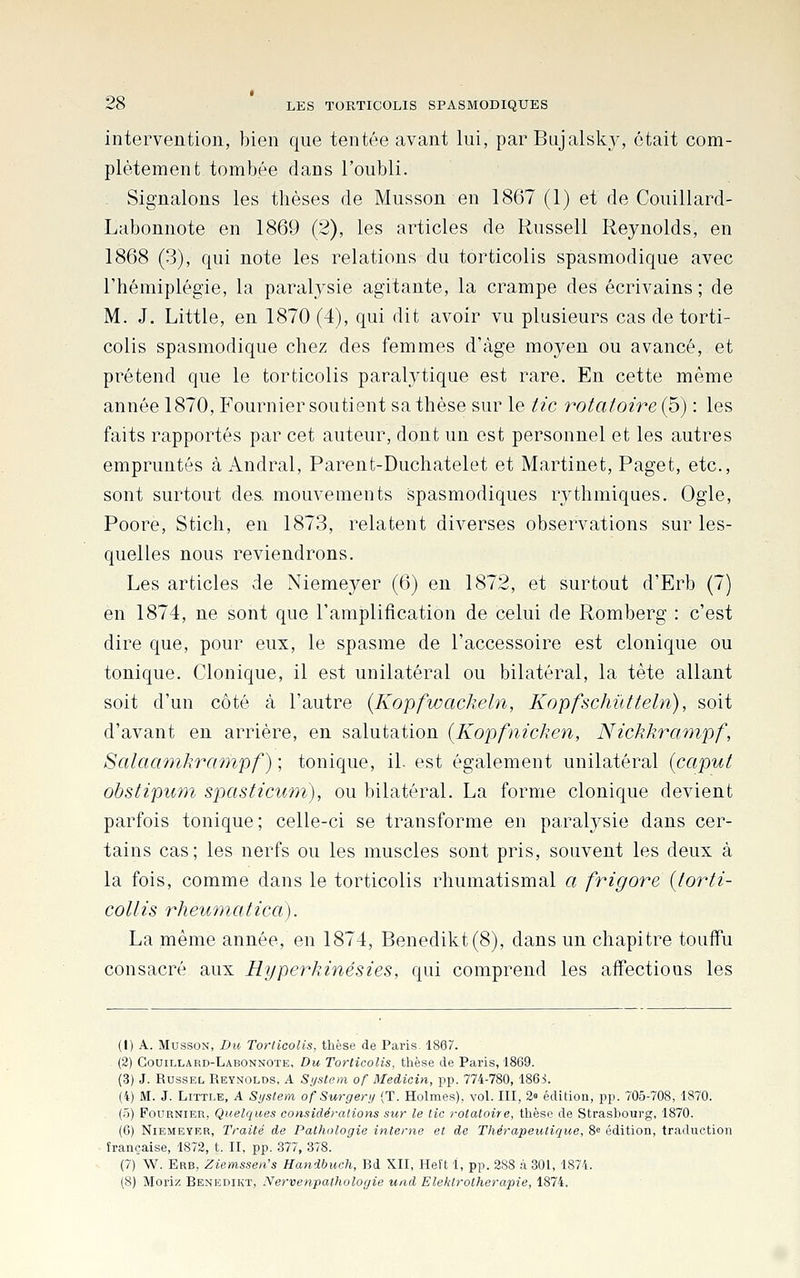 intervention, bien que tentée avant lui, parBujalsky, était com- plètement tombée dans l'oubli. ^ Signalons les thèses de Musson en 1867 (1) et de Couillard- Labonnote en 1869 (2), les articles de Russeli Reynolds, en 1868 (3), qui note les relations du torticolis spasmodique avec l'hémiplégie, la paralysie agitante, la crampe des écrivains ; de M. J. Little, en 1870 (4), qui dit avoir vu plusieurs cas de torti- colis spasmodique chez des femmes d'âge moyen ou avancé, et prétend que le torticolis paralytique est rare. En cette même année 1870, P'ournier soutient sa thèse sur le tic rotafoire (5) : les faits rapportés par cet auteur, dont un est personnel et les autres empruntés à Andral, Parent-Duchatelet et Martinet, Paget, etc., sont surtout des mouvements spasmodiques rj^thmiques. Ogle, Poore, Stich, en 1873, relatent diverses observations sur les- quelles nous reviendrons. Les articles de Niemeyer (6) en 1872, et surtout d'Erb (7) en 1874, ne sont que l'amplification de celui de Romberg : c'est dire que, pour eux, le spasme de l'accessoire est clonique ou tonique. Clonique, il est unilatéral ou bilatéral, la tète allant soit d'un côté à l'autre {Kopfwackeln, Kopfschûtteln), soit d'avant en arrière, en salutation {Kopfnicken, Nickkrmnpf, Salaœmkraynpf) ; tonique, il. est également unilatéral icaput obstipum spasticwm), ou bilatéral. La forme clonique devient parfois tonique; celle-ci se transforme en paralysie dans cer- tains cas; les nerfs ou les muscles sont pris, souvent les deux à la fois, comme dans le torticolis rhumatismal a frigore {lorti- collis rhewmatica). La même année, en 1874, Benedikt(8), dans un chapitre touffu consacré aux Hyperkinésies, qui comprend les affections les (1) A. Musson, Du Torticolis, thèse de Paris. 1867. (2) Couillard-Labonnote, Du Torticolis, thèse de Paris, 1869. (3) J. RussEL Reynolds, A System of MeAicin, pp. 774-780, 186i. (4) M. J. Little, A System of Surgery (T. Holmes), vol. III, 2» édition, pp. 705-708, 1870. (5) FouRNiER, Quelques considérations sur le tic rotatoire, thèse de Strasbourg, 1870. (6) Niemeyer, Traité de Pathologie interne et de Thérapeutique, 8« édition, traduction française, 1872, t. II, pp. 377, 378. (7) W. Erb, Ziemssen's Handbuch, Bd XII, Heft 1, pp. 288 à 301, 1874. (8) Moriz Benbdiht, Nervenpathologie und Elektrotherapie, 1874.