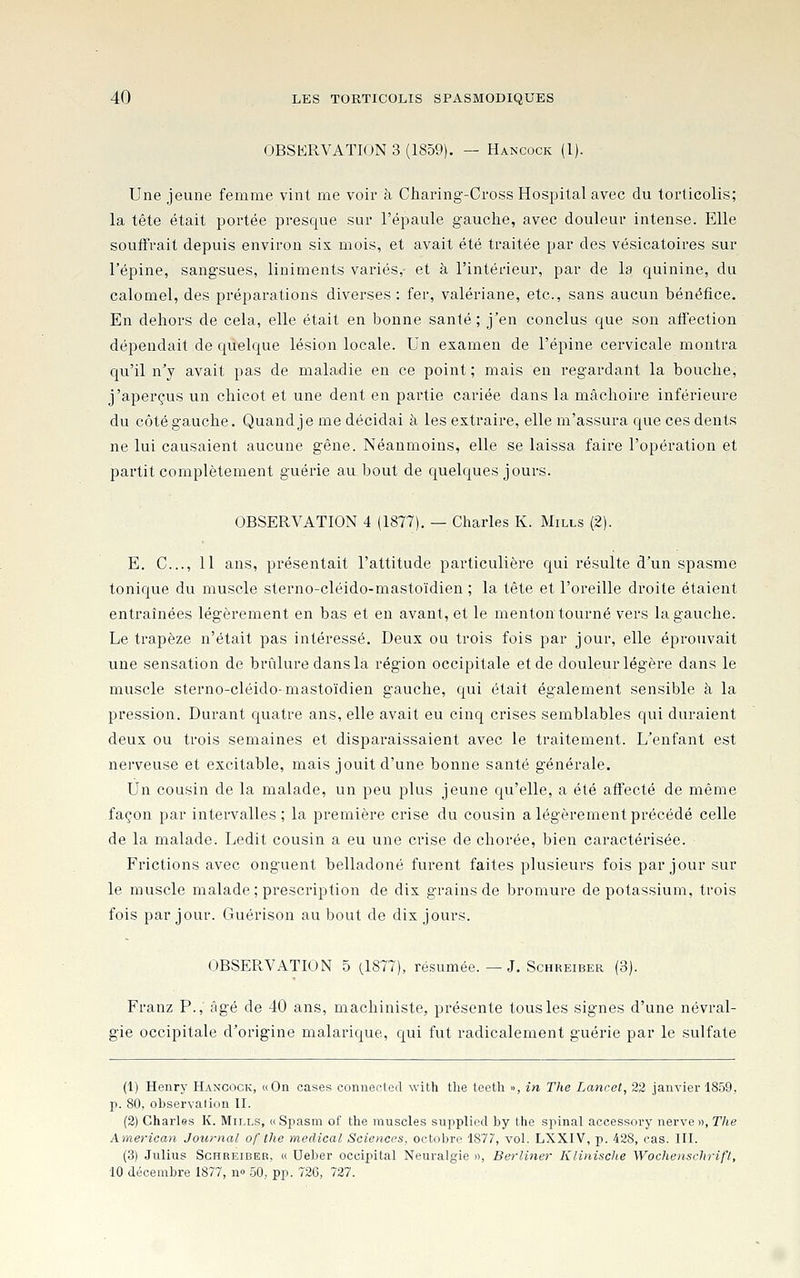 OBSERVATION 3 (1859). — Hancock (1). Une jeune femme vint me voir à Ciiaring-Cross Hospitalavec du torticolis; la tête était portée presque sur l'épaule gauche, avec douleur intense. Elle souffrait depuis environ six mois, et avait été traitée par des vésicatoires sur l'épine, sangsues, liniments variés,- et à l'intérieur, par de la quinine, du calomel, des préparations diverses : fer, valériane, etc., sans aucun bénéfice. En dehors de cela, elle était en bonne santé; j'en conclus que son affection dépendait de quelque lésion locale. Un examen de l'épine cervicale montra qu'il n'y avait pas de maladie en ce point ; mais en regardant la bouche, j'aperçus un chicot et une dent en partie cai-iée dans la mâchoire inférieure du côté gauche. Quand je me décidai à les extraire, elle m'assura que ces dents ne lui causaient aucune gêne. Néanmoins, elle se laissa faire l'opération et partit complètement guérie au bout de quelques jours. OBSERVATION 4 (1877). — Charles K. Mills (2). E. C..., 11 ans, présentait l'attitude particulière qui l'ésulte d'un spasme tonique du muscle sterno-cléido-mastoïdien ; la tête et l'oreille droite étaient entraînées légèrement en bas et en avant, et le menton tourné vers la gauche. Le trapèze n'était pas intéressé. Deux ou trois fois par jour, elle éprouvait une sensation de brûlure dans la région occipitale et de douleur légère dans le muscle sterno-cléido-mastoïdien gauche, qui était également sensible à la pression. Durant quatre ans, elle avait eu cinq crises semblables qui duraient deux ou trois semaines et disparaissaient avec le traitement. L'enfant est nerveuse et excitable, mais jouit d'une bonne santé générale. Un cousin de la malade, un peu plus jeune qu'elle, a été affecté de même façon par intervalles; la première crise du cousin a légèrement précédé celle de la malade. Ledit cousin a eu une crise de chorée, bien caractérisée. Frictions avec onguent belladone furent faites plusieurs fois par jour sur le muscle malade ; prescription de dix grains de bromure de potassium, trois fois par jour. Guérison au bout de dix jours. OBSERVATION 5 (1877), résumée. — J. Schreiber (3). Franz P., âgé de 40 ans, machiniste, présente tous les signes d'une névral- gie occipitale d'origine malarique, qui fut radicalement guérie par le sulfate (1) Henry Hancock, «On cases conuected with the teeth », in The Lancot, 22 janvier 1859, p. 80, observation II. (2) Charles K. Mills, « Spasm of the muscles suppliée! by the spinal accessory nerve », The American Journal of the médical Sciences, octobre 1877, vol. LXXIV, p. 428, cas. III. (3) Julius Schreiber, « Ueber occipital Neuralgie », Berliner Klinische Wochenschrift, 10 décembre 1877, n» 50, pp. 726, 727.