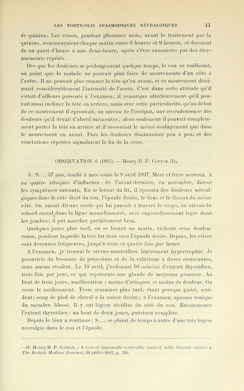 de quinine. Les crises, pendant plusieurs mois, avant le traitement par la quinine, commençaient chaque matin entre 6 heures et 9 heures, et duraient de un quart d'heure à une demi-heure, après s'être annoncées par des éter- nuements répétés. Dès que les douleurs se prolongeaient quelque temps, le cou se raidissait, au point que le malade ne pouvait plus faire de mouvements d'un côté à l'autre. Il ne pouvait plus remuer la tête qu'en avant, et ce mouvement dimi- nuait considérablement l'intensité de l'accès. C'est dans cette attitude qu'il s'était d'ailleurs présenté à l'examen ; il remarqua ultérieurement qu'il pou- vait aussi incliner la tête en arrière, mais avec cette particularité, qu'au début de ce mouvement il éprouvait, au niveau de l'occiput, une recrudescence des douleurs qu'il devait d'abord surmonter ; alors seulement il pouvait complète- ment porter la tête en arrière et il ressentait le même soulagement que dans le mouvement en avant. Puis les douleurs diminuaient peu à peu, et des éructations répétées signalaient la fin de la crise. OBSERVATION 6 (1897). — Henry-H.-P. Cotton (1). A. S..., 37 ans, confié à mes soins le 9 avril 1897. Mère et frère nerveux. A eu quatre attaques d'influenza : de l'avant-dernière, en novembre, datent les symptômes suivants. En se levant du lit, il éprouva des douleurs névral- giques dans le côté droit du cou, l'épaule droite, le bras et le thorax du même côté. Ou aurait dit une corde qui lui passait à travers le corps, au niveau du rebord costal dans la ligne mamelonnaire, avec engourdissement léger dans les jambes; il put marcher parfaitement bien. Quelques jours plus tard, en se levant un matin, violente crise doulou- reuse, pendant laquelle la tête fut tirée vers l'épaule droite. Depuis, les crises sont devenues fréquentes, jusqu'à trois et quatre fois par heure. A l'examen, je trouvai le sterno-rnastoïdien légèrement hypertrophié. Je prescrivis du bromure de potassium et de la valériane à doses croissantes, sans aucun résultat. Le 19 avril, j'ordonnai 10 minims d'extrait thyroïdien, trois fois par jour, ce qui représente une glande de moyenne grosseur. Au bout de trois jours, amélioration : moins d'attaques et moins de douleur. On cesse le médicament. Trois semaines plus tard, étant presque guéri, acci- dent: coup de pied de cheval à la cuisse droite ; à l'examen, spasme tonique du membre blessé. Il y eut légère récidive du côté du cou. Recommence l'extrait thyroïdien : au bout de deux jours, guérison complète. Depuis le bien a continué : S..., se plaint de temps à autre d'une très légère névralgie dans le cou et l'épaule. __ (1) Henry-H.-P. Cotton, « A case of spasraodic tortii-ollis ti-eated with thyroid oxtract », The British Médical Journal, 24 juillet 1897, p. 310.