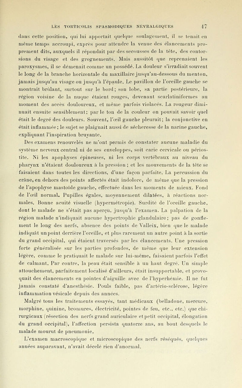 daus celte position, qui lui apportait quelque soulagement, il se tenait en même temps accroupi, exprès pour attendre la venue des élancements pro- prement dits, auxquels il répondait par des secousses de la tête, des contor- sions du visage et des grognements. Mais aussitôt que reprenaient les paroxysmes, il se démenait comme un possédé. La douleur s'irradiait souvent le long de la branche horizontale du maxillaire jusqu'au-dessous du menton, jamais jusqu'au visage ou jusqu'à l'épaule. Le pavillon de l'oreille gauche se montrait brûlant, surtout sur le bord ; sou lobe, sa partie postérieure, la région voisine de la nuque étaient rouges, devenant scarlatiniformes au moment des accès douloureux, et même parfois violacés. La rougeur dimi- nuait ensuite sensiblement; par le ton de la couleur on pouvait savoir quel était le degré des douleurs. Souvent, l'œil gauche pleurait; la conionctive en était inflammée ; le sujet se plaignait aussi de sécheresse de la narine gauche, expliquant l'inspiration bruyante. Des examens renouvelés ne m'ont permis de constater aucune maladie du système nerveux central ni de ses enveloppes, soit carie cervicale ou périos- tite. Ni les apophyses épineuses, ni les corps vertébraux au niveau du pharynx n'étaient douloureux à la pression ; et les mouvements de la tête se faisaient dans toutes les directions, d'une façon parfaite. La percussion du crâne, en dehors des points affectés était indolore, de même que la pression de l'apophyse mastoïde gauche, effectuée dans les moments de mieux. Fond de l'œil normal. Pupilles égales, moyennement dilatées, à réactions nor- males. Bonne acuité visuelle (hypermétropie). Surdité de l'oreille gauche, dont le malade ne s'était pas aperçu, jusqu'à l'examen. La palpation de la région malade n'indiquait aucune hypertrophie glandulaire ; pas de gonfle- ment le long des nerfs, absence des points de Valleix, bien que le malade indiquât un point derrière l'oreille, et plus rarement un autre point à la sortie du grand occipital, qui étaient traversés par les élancements. Une pression forte généralisée sur les parties profondes, de même que leur extension légère, comme le pratiquait le malade sur lui-même, faisaient parfois l'efïet de calmant. Par contre, la peau était sensible à un haut degré. Un simple attouchement, parfaitement localisé d'ailleurs, était insupportable, et provo- quait des élancements en pointes d'aiguille avec de l'hyperhémie. 11 ne fut jamais constaté d'anesthésie. Pouls faible, pas d'artério-sclérose, légère inflammation vésicale depuis des années. Malgré tous les traitements essayés, tant médicaux (belladone, mercure, morphine, quinine, bromures, électricité, pointes de feu, etc., etc.) que chi- rurgicaux (résection des nerfs grand auriculaire et petit occipital, élongation du grand occipital), l'affection pei'sista quatorze ans, au bout desquels le malade mourut de pneumonie. L'examen macroscopique et microscopique des nerfs réséqués, quelques années auparavant, n'avait décelé rien d'anormal.