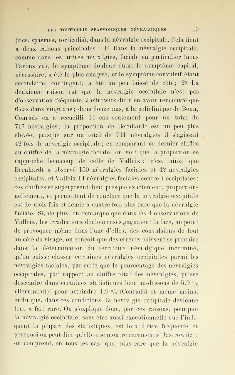 (tics, spasmes, torticolis), dans la névralgie occipitale. Cela tient à deux raisons principales : P Dans la névralgie occipitale, comme dans les autres névralgies, faciale en particulier (nous l'avons vu), le symptôme douleur étant le symptôme capital, nécessaire, a été le plus analysé, et le sj'mptôme convulsif étant secondaire, contingent, a été un peu laissé de côté; 2^ La deuxième raison est que la névralgie occipitale n'est pas d'observation fréquente. Jastrowitz dit n'en avoir rencontré que 6 cas dans vingt ans ; dans douze ans, à la policlinique de Bonn, Conrads en a recueilli 14 cas seulement pour un total de 717 névralgies; la proportion de Bernliardt est un peu plus élevée, puisque sur un total de 711 névralgies il s'agissait 42 fois de névralgie occipitale ; en comparant ce dernier chiffre au chiffre de la névralgie faciale, on voit que la proportion se rapproche beaucoup de celle de Valleix : c'est ainsi que Bernhardt a observé 150 névralgies faciales et 42 névralgies occipitales, et Valleix 14 névralgies faciales contre 4 occipitales; ces chiffres se superposent donc presque exactemeut, proportion- nellement, et permettent de conclure que la névralgie occipitale est de trois fois et demie à quatre fois plus rare que la névralgie faciale. Si, de plus, on remarque que dans les 4 observations de Valleix, les irradiations douloureuses gagnaient la face, au point de provoquer même dans l'une d'elles, des convulsions de tout un côté du visage, on conçoit que des erreurs puissent se produire dans la détermination du territoire névralgique incriminé, qu'on puisse classer certaines névralgies occipitales parmi les névralgies faciales, par suite que le pourcentage des névralgies occipitales, par rapport au chiffre total des névralgies, puisse descendre dans certaines statistiques bien au-dessous de 5,9 % (Bernhardt), pour atteindre 1,9 °lo (Conrads) et même moins, enfin que, dans ces conditions, la névralgie occipitale devienne tout à fait rare. On s'explique donc, par ces raisons, pourquoi la névralgie occipitale, sans être aussi exceptionnelle que l'indi- quent la plupart des statistiques, est loin d'être fréquente et pourquoi on peut dire qu'elle «se montre rarement» (Jastrowitz) : on comprend, en tous les cas, que, plus rare que la névralgie