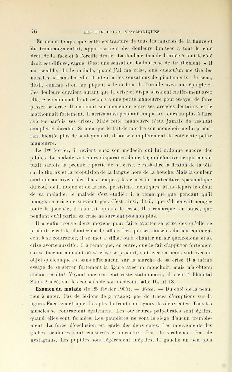 En même temps que cette contracture de tous les muscles de la figure et du tronc augmentait, apparaissaient des douleurs limitées à tout le côté droit de la face et à l'oreille droite. La douleur faciale limitée à tout le côté droit est diffuse, vague. C'est une sensation douloureuse de tiraillement. « 11 me semble, dit le malade, quand j'ai ma crise, que quelqu'un me tire les muscles. » Dans l'oreille droite il a des sensations de picotements. .Je sens, dit-il, comme si on me piquait « le dedans de l'oreille avec une épingle ». Ces douleurs duraient autant que la crise et disparaissaient entièrement avec elle. A ce moment il eut recours à une petite manœuvre pour essayer de faire passer sa crise. 11 insinuait son mouchoir entre ses arcades dentaires et le mâchonnait fortement. 11 arriva ainsi pendant cinq à six jours au plus à faire avorter parfois ses crises. Mais cette manœuvre n'eut jamais de résultat complet et durable. Si bien que le fait de mordre son mouchoir ne lui procu- rant bientôt plus de soulagement, il laisse complètement de côté cette petite manœuvre. Le l*^ février, il revient chez son médecin qui lui ordonne encore des pilules. Le malade voit alors disparaître d'une façon définitive ce qui consti- tuait parfois la première partie de sa crise, c'est-à-dire la flexion de la tête sur le thorax et la propulsion de la langue hors de la bouche. Mais la douleur continue au niveau des deux tempes ; les crises de contracture spasmodique du cou, de la nuque et de la face persistent identiques. Mais depuis le début de sa maladie, le malade s'est étudié; il a remarqué que pendant qu'il mange, sa crise ne survient pas. C'est ainsi, dit-il, que s'il pouvait manger toute la journée, il n'aurait jamais de crise. 11 a remarqué, en outre, que pendant qu'il parle, sa crise ne survient pas non plus. 11 a enfin trouvé deux moyens pour faire avorter sa crise dès qu'elle se produit: c'est de chanter ou de siffler. Dès que ses muscles du cou commen- cent à se contracter, il se met à siffler ou à chanter un air quelconque et sa crise avorte aussitôt. 11 a remarqué, en outre, que le fait d'appuyer fortement sur sa face au moment où sa crise se produit, soit avec sa main, soit avec un objet quelconque est sans effet aucun sur la marche de sa crise. Il a même essayé de se serrer fortement la figure avec un mouchoir, mais n'a obtenu aucun résultat. Voyant que son état reste stationnaire, il vient à l'hôpital Saint-André, sur les conseils de son médecin, salle 16, lit 18. Examen du malade (le 25 février 1905). — Face. — Du côté de la peau, rien à noter. Pas de lésions de grattage ; pas de traces d'éruptions sur la figure. Face symétrique. Les j^lis du front sont égaux des deux côtés. Tous les muscles se contractent également. Les ouvertures palpébrales sont égales, quand elles sont fermées. Les paupières ne sont le siège d'aucun tremble- ment. La force d'occlusion est égale des deux côtés. Les mouvements des globes oculaires sont conservés et normaux. Pas de strabisme. Pas de nystagmus, Les pupilles sont légèrement inégales, la gauche un peu plus