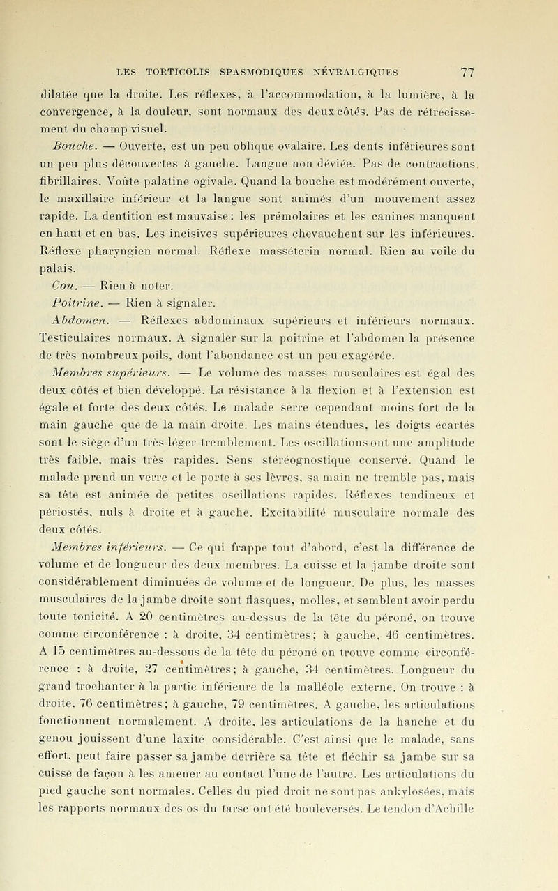dilatée que la droite. Les véliexes, à l'accommodation, à la lumière, à la convergence, à la douleur, sont normaux des deux côtés. Pas de rétrécisse- ment du champ visuel. Bouche. — Ouverte, est un peu oblique ovalaire. Les dents inférieures sont un peu plus découvertes à gauche. Langue non déviée. Pas de contractions, fibrillaires. Voûte palatine ogivale. Quand la bouche est modérément ouverte, le maxillaire inférieur et la langue sont animés d'un mouvement assez rapide. La dentition est mauvaise ; les prémolaires et les canines manquent en haut et en bas. Les incisives supérieures chevauchent sur les inférieures. Réflexe pharyngien normal. Réflexe masséterin normal. Rien au voile du palais. Cou. — Rien à noter. Poitrine. — Rien à signaler. Abdoinen. — Réflexes abdominaux supérieurs et inférieurs normaux. Testiculaires normaux. A signaler sur la poitrine et l'abdomen la présence de très nombreux poils, dont l'abondance e.st un peu exagérée. Membres supérieurs. — Le volume des masses musculaires est égal des deux côtés et bien développé. La résistance à la flexion et à l'extension est égale et forte des deux côtés. Le malade serre cependant moins fort de la main gauche que de la main droite. Les mains étendues, les doigts écartés sont le siège d'un très léger tremblement. Les oscillations ont une amplitude très faible, mais très rapides. Sens stéréognostique conservé. Quand le malade prend un verre et le porte à ses lèvres, sa main ne tremble pas, mais sa tête est animée de petites oscillations rapides. Réflexes tendineux et périostes, nuls à droite et à gauche. Excitabilité musculaire normale des deux côtés. Membres inférieurs. — Ce qui frappe tout d'abord, c'est la différence de volume et de longueur des deux membres. La cuisse et la jambe droite sont considérablement diminuées de volume et de longueur. De plus, les masses musculaires de la jambe droite sont flasques, molles, et semblent avoir perdu toute tonicité. A 20 centimètres au-dessus de la tête du péroné, on trouve comme circonférence : à droite, 34 centimètres; à gauche, 46 centimètres. A 15 centimètres au-dessous de la tête du péroné on trouve comme circonfé- rence : à droite, 27 centimètres; à gauche, 34 centimètres. Longueur du grand trochanter à la partie inférieure de la malléole externe. On trouve : à droite, 76 centimètres; à gauche, 79 centimètres. A gauche, les articulations fonctionnent normalement. A droite, les articulations de la hanche et du genou jouissent d'une laxité considérable. C'est ainsi que le malade, sans efl'ort, peut faire passer sa jambe derrière sa tête et fléchir sa jambe sur sa cuisse de façon à les amener au contact l'une de l'autre. Les ai'ticulations du pied gauche sont normales. Celles du pied droit ne sont pas ankylosées, mais les rapports normaux des os du tarse ont été bouleversés. Le tendon d'Achille
