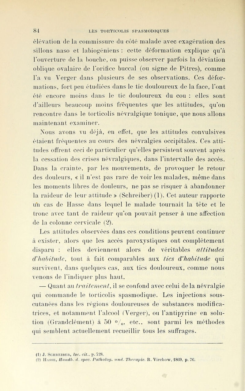 élévation de la commissure du côté malade avec exagération des sillons naso et labiogéniens : cette déformation explique qu'à l'ouverture de la bouche, on puisse observer parfois la déviation oblique ovalaire de l'orifice buccal (ou signe de Pitres), comme l'a vu Verger dans plusieurs de ses observations. Ces défor- mations, fort peu étudiées dans le tic douloureux de la face, l'ont été encore moins dans le tic douloureux du cou : elles sont d'ailleurs beaucoup moins fréquentes que les attitudes, qu'on rencontre dans le torticolis névralgique tonique, que nous allons maintenant examiner. Nous avons vu déjà, en effet, que les attitudes convulsives étaient fréquentes au cours des névralgies occipitales. Ces atti- tudes offrent ceci de particulier qu'elles persistent souvent après la cessation des crises névralgiques, dans l'intervalle des accès. Dans la crainte, par les mouvements, de provoquer le retour des douleurs, « il n'est pas rare de voiries malades, même dans les moments libres de douleurs, ne pas se risquer à abandonner la raideur de leur attitude » (Schreiber) (1). Cet auteur rapporte un cas de Hasse dans lequel le malade tournait la tête et le tronc avec tant de raideur qu'on pouvait penser à une affection de la colonne cervicale (2). Les attitudes observées dans ces conditions peuvent continuer à exister, alors que les accès paroxystiques ont complètement disparu : elles deviennent alors de véritables attitudes d'habitude, tout à fait comparables aux tics d'habitude qui survivent, dans quelques cas, aux tics douloureux, comme nous venons de l'indiquer plus haut. — Quant au traitement, il se confond avec celui delà névralgie qui commande le torticolis spasmodique. Les injections sous- cutanées dans les régions douloureuses de substances modifica- trices, et notamment l'alcool ^Verger), ou l'antipyrine en solu- tion (Grandclément) à 50 «/o, etc., sont parmi les méthodes qui semblent actuellement recueillir tous les suffrages. (1) J. Schreiber, loc. cit., p. 928. (2) Hasse, Handb. d. spec. Patholog. vnd. Thérapie. R. Vircliow, 1869, p. 76.