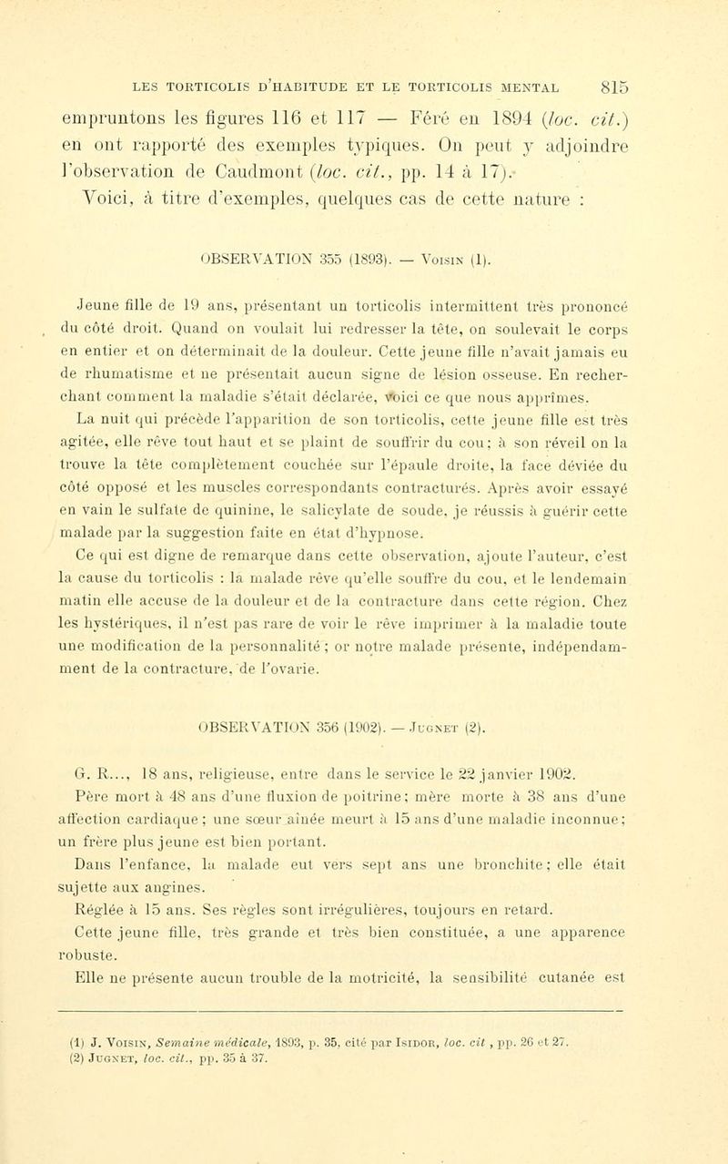 empruntons les figures 116 et 117 — Féré en 1894 (Joe. cit.) en ont rapporté des exemples typiques. On peut j adjoindre l'observation de Caudmont {loc. cit., pp. 14 à 17j.- Voici, à titre d'exemples, quelques cas de cette nature : OBSERVATION 355 (1893). — Voisin (1). Jeune fille de 19 ans, présentant un torticolis intermittent très prononcé du côté droit. Quand on voulait lui redresser la tête, on soulevait le corps en entier et on déterminait de la douleur. Cette jeune fille n'avait jamais eu de rhumatisme et ne présentait aucun signe de lésion osseuse. En recher- chant comment la maladie s'était déclarée, ^ici ce que nous apprîmes. La nuit qui précède l'apparition de son torticolis, cette jeune fille est très agitée, elle rêve tout haut et se plaint de souffrir du cou; à son réveil on la trouve la tête complètement couchée sur l'épaule droite, la face déviée du côté opposé et les muscles correspondants contractures. Après avoir essayé en vain le sulfate de quinine, le salicylate de soude, je réussis à guérir cette malade par la suggestion faite en état d'hypnose. Ce qui est digne de remarque dans cette observation, ajoute l'auteur, c'est la cause du torticolis : la malade rêve qu'elle souffre du cou, et le lendemain matin elle accuse de la douleur et de la contracture dans cette région. Chez les hystériques, il n'est pas rare de voir le rêve imprimer à la maladie toute une modification de la personnalité ; or notre malade présente, indépendam- ment de la contracture, de l'ovarie. OBSERVATION 356 (1902). — .Iugxet (2). G. R..., 18 ans, religieuse, entre dans le service le 22 janvier 1902. Père mort à 48 ans d'une fluxion de poitrine; mère morte à 38 ans d'une affection cardiaque; une sœur aînée meurt à 15 ans d'une maladie inconnue; un frère plus jeune est bien portant. Dans l'enfance, lu malade eut vers sept ans une bronchite ; elle était sujette aux angines. Réglée à 15 ans. Ses règles sont iri'égulières, toujours en retard. Cette jeune fille, très grande et très bien constituée, a une apparence robuste. Elle ne présente aucun trouble de la motricité, la sensibilité cutanée est (1) J. Voisin, Semaine médicale, 189.3, p. 35, cité i^ar Isidor, loc. oit , pi?. 26 et 27 (2) JuGNET, loc. cil., pp. 35 à 37.
