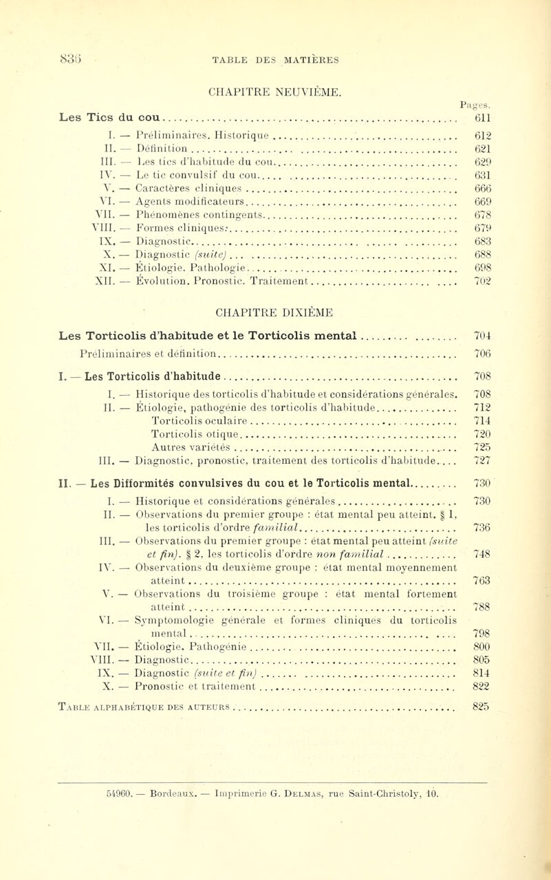 CHAPITRE NEUVIÈME. Pages. Les Tics du cou 611 1. — Préliminaires. Historique 612 II. — Définition 621 III. — Les tics d'habitude du cou. 629 IV. — Le tic convulsif du cou 631 V. — Caractères cliniques 666 VI. — Agents modificateurs 669 VII. — Phénomènes contingents 678 VIII. — Formes cliniques.- 679 IX. — Diagnostic 683 X. — Diagnostic (suite) 688 XI. — Étiologie. Pathologie 698 XII. — Évolution. Pronostic. Traitement 702 CHAPITRE DIXIÈME Les Torticolis d'habitude et le Torticolis mental 704 Préliminaires et définition 706 I. — Les Torticolis d'habitude 708 I. — Historique des torticolis d'habitude et considérations générales. 708 IL — Etiologie, pathogénie des torticolis d'habitude 712 Torticolis oculaire 714 Torticolis otique 720 Autres variétés 725 III. — Diagnostic, pronostic, traitement des torticolis d'halntude.... 727 n. — Les Difformités convulsives du cou et le Torticolis mental 730 I. — Historique et considérations générales 730 II. — Observations du premier groupe : état mental peu atteint. | 1, les torticolis d'ordre familial 736 III, — Observations du premier groupe : état mental peu atteint (suite et fin). I 2, les torticolis d'ordre non familial 748 IV. — Observations du deuxième groupe : état mental moyennement atteint 763 V. — Observations du troisième groupe : état mental fortement atteint 788 VI. — Sjmptomologie générale et formes cliniques du torticolis mental 798 VII. — Étiologie. Pathogénie 800 YIII. — Diagnostic 805 IX. — Diagnostic (suite et fin) 814 X. — Pronostic et traitement 822 Table alphabétique des auteurs 825 54960. — Bordeaux. — Imprimerie G. Delmas, rue Saint-Cliristoly, 10.