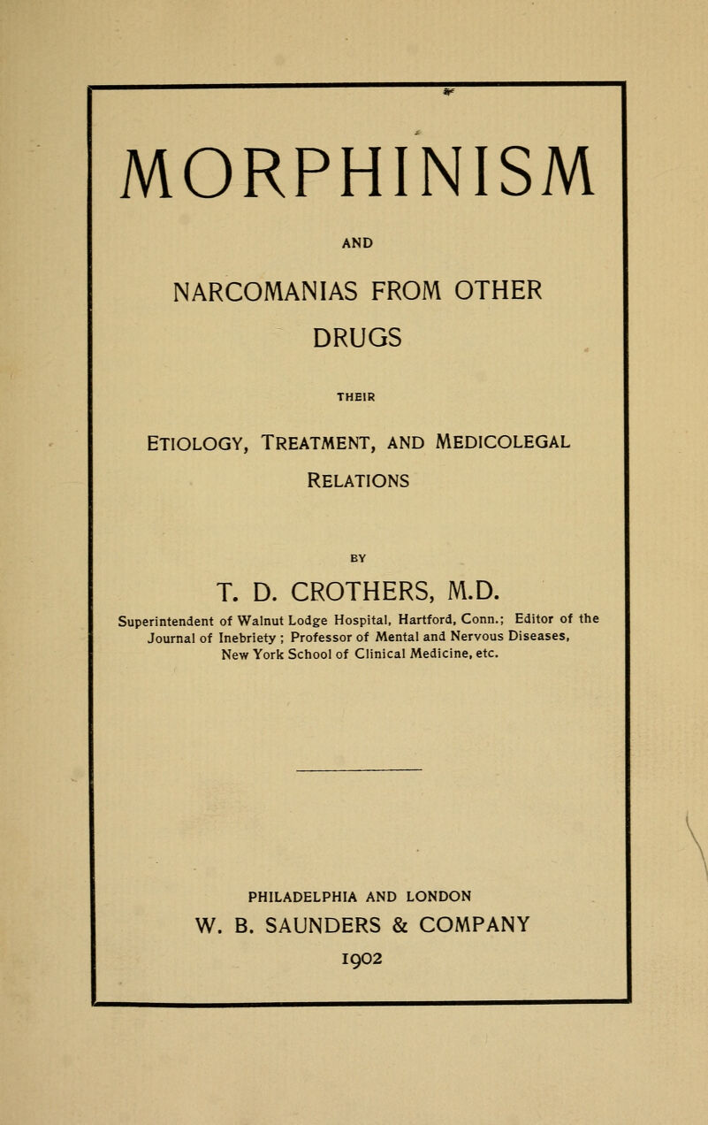 MORPHINISM AND NARCOMANIAS FROM OTHER DRUGS THEIR Etiology, Treatment, and Medicolegal Relations BY T. D. CROTHERS, M.D. Superintendent of Walnut Lodge Hospital, Hartford, Conn.; Editor of the Journal of Inebriety ; Professor of Mental and Nervous Diseases, New York School of Clinical Medicine, etc. PHILADELPHIA AND LONDON W. B. SAUNDERS & COMPANY 1902