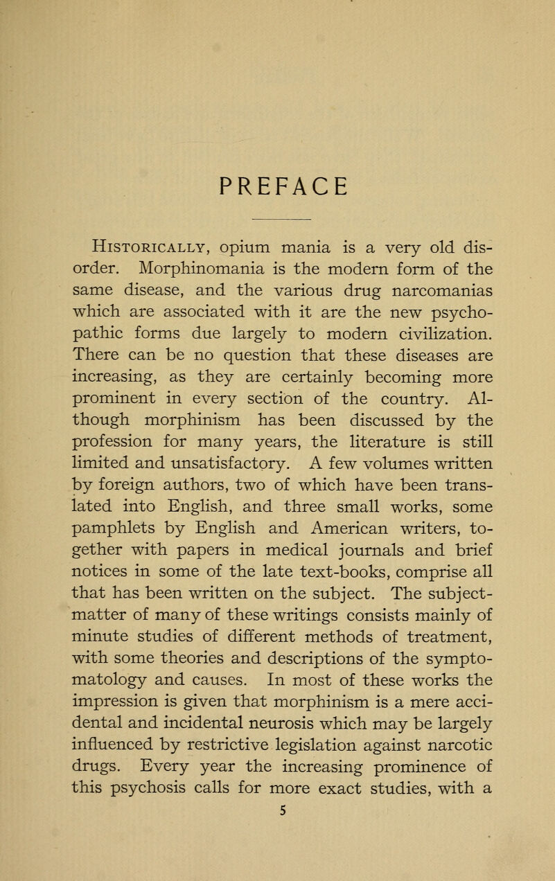 PREFACE Historically, opium mania is a very old dis- order. Morphinomania is the modem form of the same disease, and the various drug narcomanias which are associated with it are the new psycho- pathic forms due largely to modern civilization. There can be no question that these diseases are increasing, as they are certainly becoming more prominent in every section of the country. Al- though morphinism has been discussed by the profession for many years, the literature is still limited and unsatisfactory. A few volumes written by foreign authors, two of which have been trans- lated into English, and three small works, some pamphlets by English and American writers, to- gether with papers in medical journals and brief notices in some of the late text-books, comprise all that has been written on the subject. The subject- matter of many of these writings consists mainly of minute studies of different methods of treatment, with some theories and descriptions of the sympto- matology and causes. In most of these works the impression is given that morphinism is a mere acci- dental and incidental neurosis which may be largely influenced by restrictive legislation against narcotic drugs. Every year the increasing prominence of this psychosis calls for more exact studies, with a