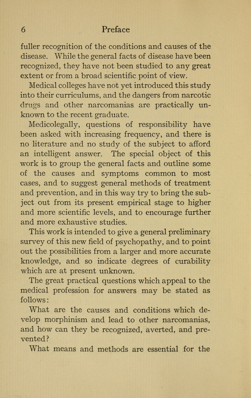 fuller recognition of the conditions and causes of the disease. While the general facts of disease have been recognized, they have not been studied to any great extent or from a broad scientific point of view. Medical colleges have not yet introduced this study into their curriculums, and the dangers from narcotic drugs and other narcomanias are practically un- known to the recent graduate. Medicolegally, questions of responsibility have been asked with increasing frequency, and there is no literature and no study of the subject to afford an intelligent answer. The special object of this work is to group the general facts and outline some of the causes and symptoms common to most cases, and to suggest general methods of treatment and prevention, and in this way try to bring the sub- ject out from its present empirical stage to higher and more scientific levels, and to encourage further and more exhaustive studies. This work is intended to give a general preliminary survey of this new field of psychopathy, and to point out the possibilities from a larger and more accurate knowledge, and so indicate degrees of curability which are at present unknown. The great practical questions which appeal to the medical profession for answers may be stated as follows: What are the causes and conditions which de- velop morphinism and lead to other narcomanias, and how can they be recognized, averted, and pre- vented ? What means and methods are essential for the