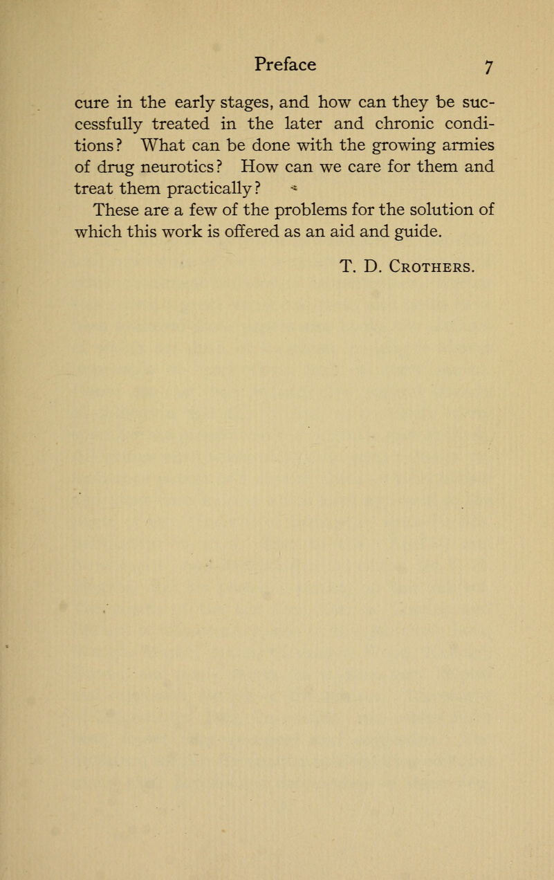 cure in the early stages, and how can they be suc- cessfully treated in the later and chronic condi- tions? What can be done with the growing armies of drug neurotics? How can we care for them and treat them practically? -- These are a few of the problems for the solution of which this work is offered as an aid and guide. T. D. Crothers.