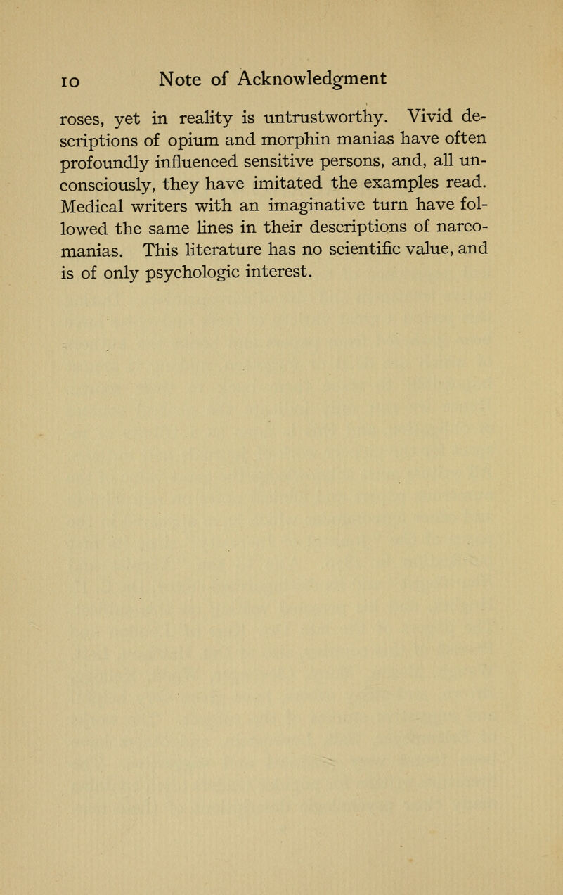 roses, yet in reality is untrustworthy. Vivid de- scriptions of opium and morphin manias have often profoundly influenced sensitive persons, and, all un- consciously, they have imitated the examples read. Medical writers with an imaginative turn have fol- lowed the same lines in their descriptions of narco- manias. This literature has no scientific value, and is of only psychologic interest.