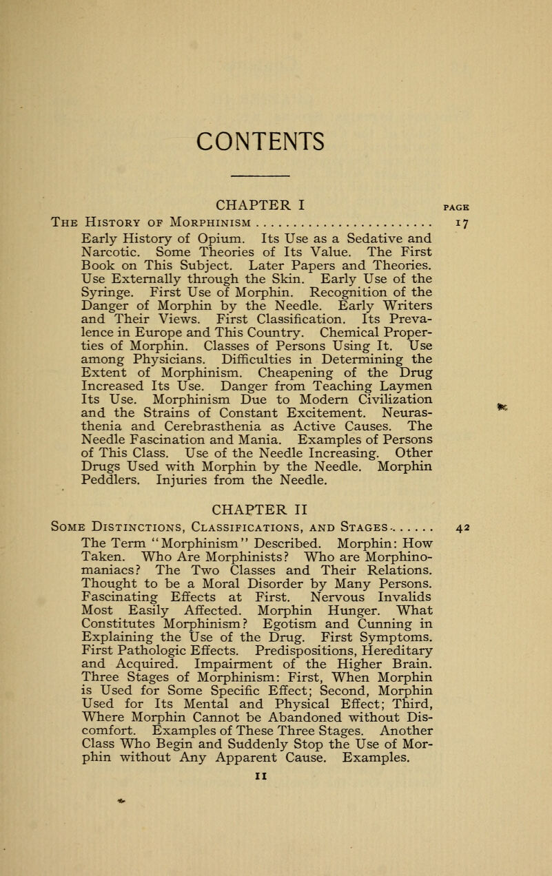 CHAPTER I PAGE The History of Morphinism 17 Early History of Opium. Its Use as a Sedative and Narcotic. Some Theories of Its Value. The First Book on This Subject, Later Papers and Theories. Use Externally through the Skin. Early Use of the Syringe. First Use of Morphin. Recognition of the Danger of Morphin by the Needle. Early Writers and Their Views. First Classification. Its Preva- lence in Europe and This Country. Chemical Proper- ties of Morphin. Classes of Persons Using It. Use among Physicians, Difficulties in Determining the Extent of Morphinism. Cheapening of the Drug Increased Its Use. Danger from Teaching Laymen Its Use, Morphinism Due to Modem Civilization and the Strains of Constant Excitement, Neuras- thenia and Cerebrasthenia as Active Causes, The Needle Fascination and Mania, Examples of Persons of This Class. Use of the Needle Increasing. Other Drugs Used with Morphin by the Needle. Morphin Peddlers. Injuries from the Needle, CHAPTER II Some Distinctions, Classifications, and Stages- 42 The Term Morphinism Described, Morphin: How Taken. Who Are Morphinists? Who are Morphino- maniacs? The Two Classes and Their Relations. Thought to be a Moral Disorder by Many Persons, Fascinating Effects at First. Nervous Invalids Most Easily Affected. Morphin Hunger. What Constitutes Morphinism? Egotism and Cunning in Explaining the Use of the Drug. First Symptoms, First Pathologic Effects. Predispositions, Hereditary and Acquired. Impairment of the Higher Brain. Three Stages of Morphinism: First, When Morphin is Used for Some Specific Effect; Second, Morphin Used for Its Mental and Physical Effect; Third, Where Morphin Cannot be Abandoned without Dis- comfort. Examples of These Three Stages. Another Class Who Begin and Suddenly Stop the Use of Mor- phin without Any Apparent Cause. Examples.