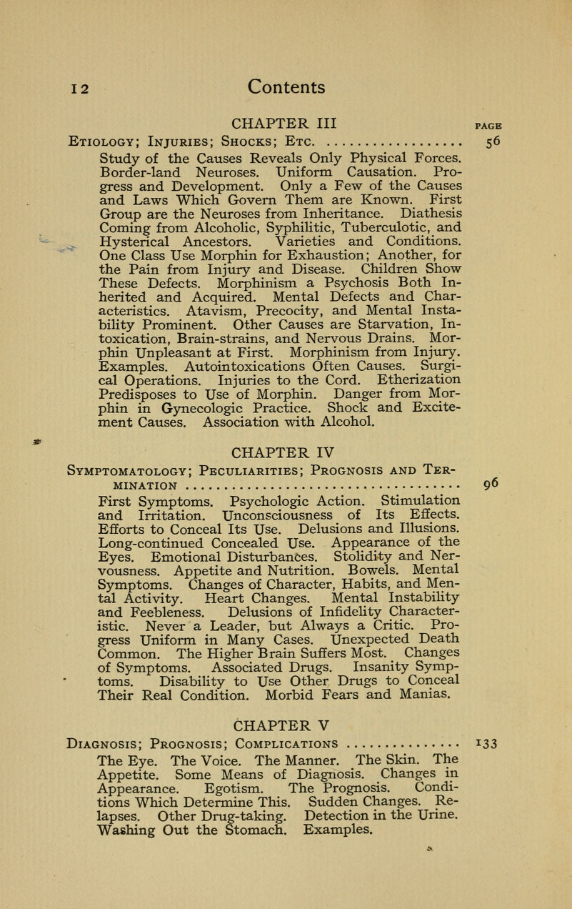 m CHAPTER III PAGE Etiology; Injuries; Shocks; Etc $6 Study of the Causes Reveals Only Physical Forces. Border-land Neuroses. Uniform Causation. Pro- gress and Development. Only a Few of the Causes and Laws Which Govern Them are Known. First Group are the Neuroses from Inheritance. Diathesis Coming from Alcoholic, Syphilitic, Tuberculotic, and Hysterical Ancestors. Varieties and Conditions. One Class Use Morphin for Exhaustion; Another, for the Pain from Injury and Disease. Children Show These Defects. Morphinism a Psychosis Both In- herited and Acquired. Mental Defects and Char- acteristics. Atavism, Precocity, and Mental Insta- bility Prominent. Other Causes are Starvation, In- toxication, Brain-strains, and Nervous Drains. Mor- phin Unpleasant at First. Morphinism from Injury. Examples. Autointoxications Often Causes. Surgi- cal Operations. Injuries to the Cord. Etherization Predisposes to Use of Morphin. Danger from Mor- phin in Gynecologic Practice. Shock and Excite- ment Causes. Association with Alcohol. CHAPTER IV Symptomatology; Peculiarities; Prognosis and Ter- mination 96 First Symptoms. Psychologic Action. Stimulation and Irritation. Unconsciousness of Its Effects. Efforts to Conceal Its Use. Delusions and Illusions. Long-continued Concealed Use. Appearance of the Eyes. Emotional Disturbances. Stolidity and Ner- vousness. Appetite and Nutrition. Bowels. Mental Symptoms. Changes of Character, Habits, and Men- tal Activity. Heart Changes. Mental Instability and Feebleness. Delusions of Infidelity Character- istic. Never a Leader, but Always a Critic. Pro- gress Uniform in Many Cases. Unexpected Death Common. The Higher Brain Suffers Most. Changes of Symptoms. Associated Drugs. Insanity Symp- toms. Disability to Use Other Drugs to Conceal Their Real Condition. Morbid Fears and Manias. CHAPTER V Diagnosis; Prognosis; Complications 133 The Eye. The Voice. The Manner. The Skin. The Appetite. Some Means of Diagnosis. Changes in Appearance. Egotism. The Prognosis. Condi- tions Which Determine This. Sudden Changes. Re- lapses. Other Drug-taking. Detection in the Urine. Washing Out the Stomach. Examples.