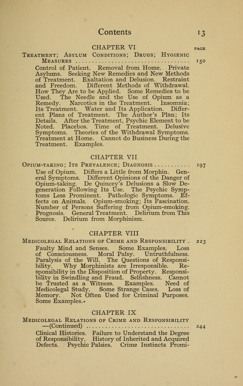 CHAPTER VI PAGE Treatment; Asylum Conditions; Drugs; Hygienic Measures 150 Control of Patient. Removal from Home. Private Asylums. Seeking New Remedies and New Methods of Treatment. Exaltation and Delusion. Restraint and Freedom. Different Methods of WithdraM^al. How They Are to be Applied. Some Remedies to be Used. The Needle and the Use of Opium as a Remedy. Narcotics in the Treatment. Insomnia; Its Treatment. Water and Its Application. Differ- ent Plans of Treatment. The Author's Plan; Its Details. After the Treatment, Psychic Element to be Noted. Placebos. Time of Treatment. Delusive Symptoms. Theories of the Withdrawal Symptoms. Treatment at Home. Cannot do Business During the Treatment. Examples. CHAPTER VII Opium-taking; Its Prevalence; Diagnosis 197 Use of Opium. Differs a Little from Morphin. Gen- eral Symptoms. Different Opinions of the Danger of Opium-taking. De Quincey's Delusions a Slow De- generation Following Its Use. The Psychic Symp- toms Less Prominent. Pathologic Symptoms. Ef- fects on Animals. Opium-smoking; Its Fascination. Number of Persons Suffering from Opium-smoking. Prognosis. General Treatment. DeHrium from This Source. Delirium from Morphinism, CHAPTER VIII Medicolegal Relations of Crime and Responsibility . 223 Faulty Mind and Senses. Some Examples. Loss of Consciousness. Moral Palsy. Untruthfulness. Paralysis of the Will. The Questions of Responsi- bility. Why Morphinists are Irresponsible, Re- sponsibility in the Disposition of Property. Responsi- bility in SwindUng and Fraud. Selfishness. Cannot be Trusted as a Witness. Examples. Need of Medicolegal Study, Some Strange Cases, Loss of Memory, Not Often Used for Criminal Purposes, Some Examples,-^ CHAPTER IX Medicolegal Relations of Crime and Responsibility —(Continued) 244 Clinical Histories. Failiu-e to Understand the Degree of ResponsibiUty. History of Inherited and Acquired Defects. Psychic Palsies, Crime Instincts Promi-