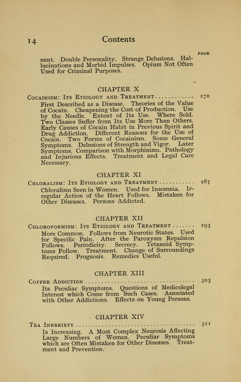 PAGE nent. Double Personality. Strange Delusions. Hal- lucinations and Morbid Impulses. Opium Not Often Used for Criminal Purposes. CHAPTER X Cocainism: Its Etiology and Treatment 270 First Described as a Disease. Theories of the Value of Cocain. Cheapening the Cost of Production. Use by the Needle. Extent of Its Use. Where Sold. Two Classes Suffer from Its Use More Than Others. Early Causes of Cocain Habit in Previous Spirit and Drug Addiction. Different Reasons for the Use of Cocain. Two Forms of Cocainism. Some General Symptoms. Delusions of Strength and Vigor. Later Symptoms. Comparison with Morphinism. Pathology and Injurious Effects. Treatment and Legal Care Necessary. CHAPTER XI Chloralism: Its Etiology and Treatment 287 Chlorahsm Seen in Women. Used for Insomnia. Ir- regular Action of the Heart Follows. Mistaken for Other Diseases. Persons Addicted. CHAPTER XII Chloroformism: Its Etiology and Treatment 293 More Common. Follows from Neurotic States. Used for Specific Pain. After the Paroxysm Repulsion Follows. Periodicity. Secrecy. Tetanoid Symp- toms Follow. Treatment. Change of Surroundings Required. Prognosis. Remedies Useful. CHAPTER XIII Coffee Addiction S<^3 Its PecuHar Symptoms. Questions of Medicolegal Interest which Come from Such Cases. Associated with Other Addictions. Effects on Young Persons. CHAPTER XIV Tea Inebriety 3 Is Increasing. A Most Complex Neurosis Affecting Large Numbers of Women. Peculiar Symptoms which are Often Mistaken for Other Diseases. Treat- ment and Prevention.