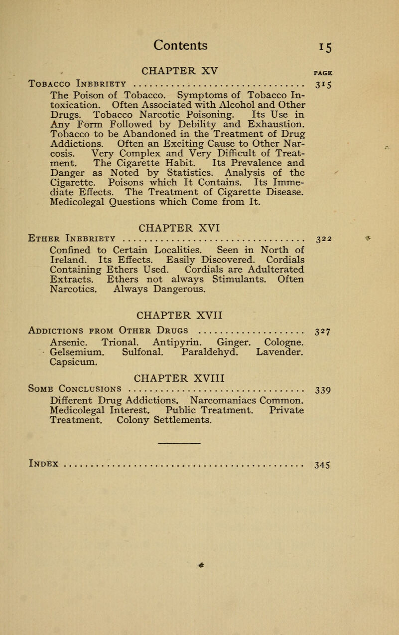 CHAPTER XV PAGE Tobacco Inebriety 315 The Poison of Tobacco. Symptoms of Tobacco In- toxication. Often Associated with Alcohol and Other Drugs. Tobacco Narcotic Poisoning. Its Use in Any Form Followed by Debility and Exhaustion. Tobacco to be Abandoned in the Treatment of Drug Addictions. Often an Exciting Cause to Other Nar- cosis. Very Complex and Very Difficult of Treat- ment. The Cigarette Habit. Its Prevalence and Danger as Noted by Statistics. Analysis of the Cigarette. Poisons which It Contains. Its Imme- diate Effects. The Treatment of Cigarette Disease. Medicolegal Questions which Come from It. CHAPTER XVI Ether Inebriety 322 Confined to Certain Localities. Seen in North of Ireland. Its Effects. Easily Discovered. Cordials Containing Ethers Used. Cordials are Adulterated Extracts. Ethers not always Stimulants. Often Narcotics. Always Dangerous. CHAPTER XVII Addictions from Other Drugs 327 Arsenic. Trional. Antipyrin. Ginger. Cologne. Gelsemium. Sulfonal. Paraldehyd. Lavender. Capsictim. CHAPTER XVIII Some Conclusions 339 Different Drug Addictions. Narcomaniacs Common. Medicolegal Interest. Public Treatment. Private Treatment. Colony Settlements. Index 345