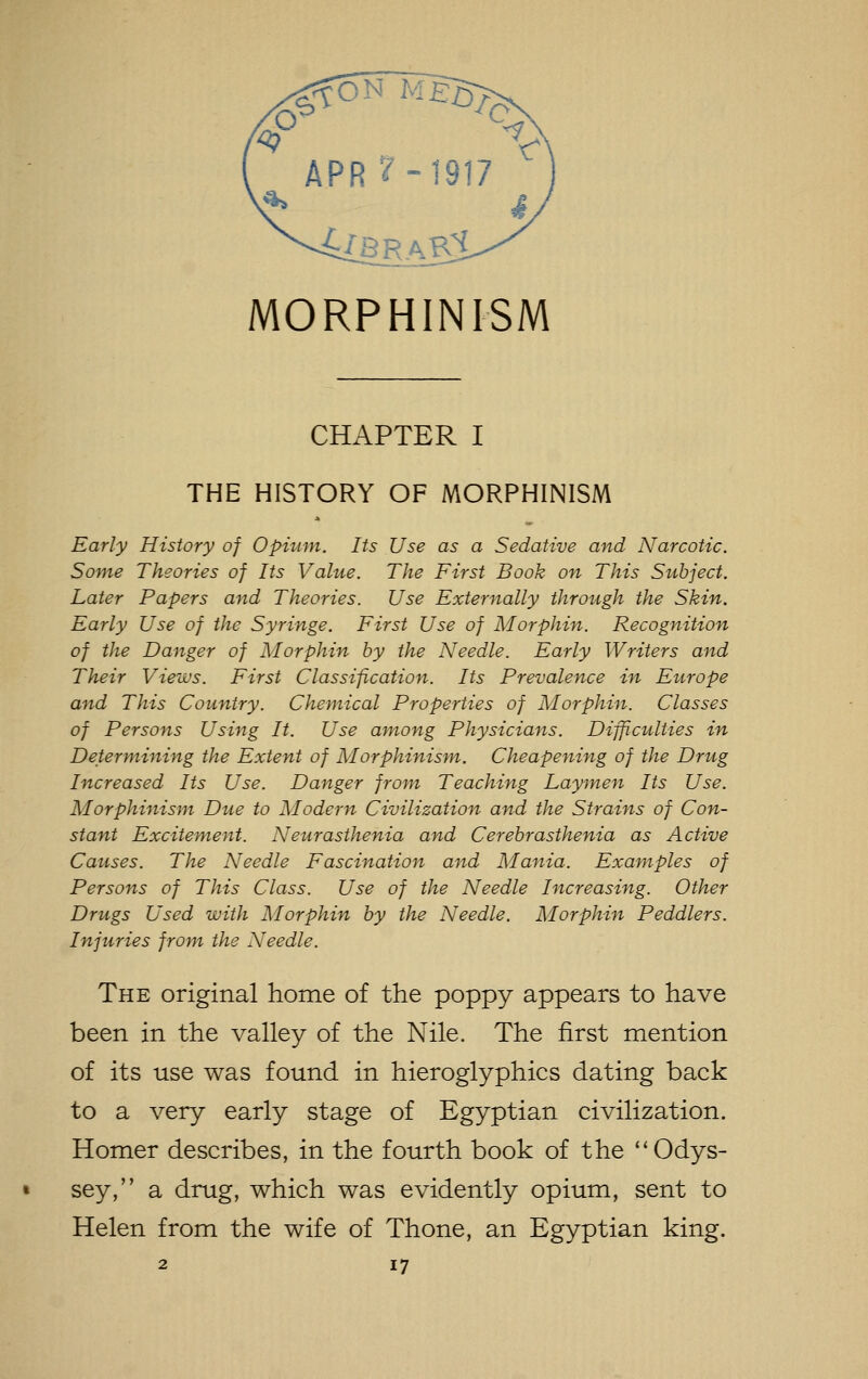 APR?-1917 MORPHINISM CHAPTER I THE HISTORY OF MORPHINISM Early History of Opiunt. Its Use as a Sedative and Narcotic. Some Theories of Its Value. The First Book on This Subject. Later Papers and Theories. Use Externally through the Skin. Early Use of the Syringe. First Use of Morphin. Recognition of the Danger of Morphin by the Needle. Early Writers and Their Views. First Classification. Its Prevalence in Europe and This Country. Chemical Properties of Morphin. Classes of Persons Using It. Use among Physicians. Difficulties in Determining the Extent of Morphinism,. Cheapening of the Drug Increased Its Use. Danger from Teaching Laymen Its Use. Morphinism Due to Modern Civilization and the Strains of Con- stant Excitement. Neurasthenia and Cerebrasthenia as Active Causes. The Needle Fascination and Mania. Examples of Persons of This Class. Use of the Needle Increasing. Other Drugs Used with Morphin by the Needle. Morphin Peddlers. Injuries from the Needle. The original home of the poppy appears to have been in the valley of the Nile. The first mention of its use was found in hieroglyphics dating back to a very early stage of Egyptian civilization. Homer describes, in the fourth book of the Odys- sey, a drug, which was evidently opium, sent to Helen from the wife of Thone, an Egyptian king.