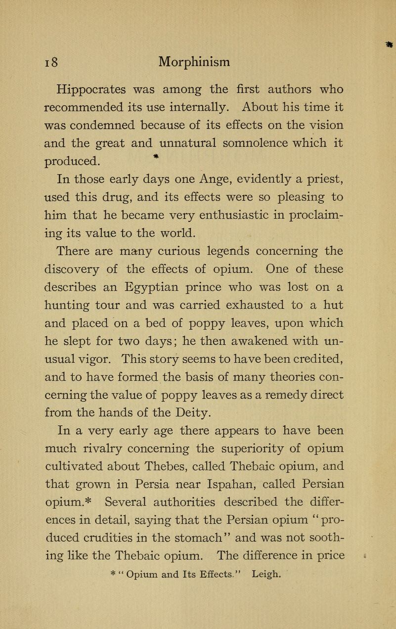 Hippocrates was among the first authors who recommended its use internally. About his time it was condemned because of its effects on the vision and the great and unnatural somnolence which it produced. In those early days one Ange, evidently a priest, used this drug, and its effects were so pleasing to him that he became very enthusiastic in proclaim- ing its value to the world. There are many curious legends concerning the discovery of the effects of opium. One of these describes an Egyptian prince who was lost on a hunting tour and was carried exhausted to a hut and placed on a bed of poppy leaves, upon which he slept for two days; he then awakened with un- usual vigor. This story seems to have been credited, and to have formed the basis of many theories con- cerning the value of poppy leaves as a remedy direct from the hands of the Deity. In a very early age there appears to have been much rivalry concerning the superiority of opium cultivated about Thebes, called Thebaic opium, and that grown in Persia near Ispahan, called Persian opium.* Several authorities described the differ- ences in detail, saying that the Persian opium pro- duced crudities in the stomach and was not sooth- ing like the Thebaic opium. The difference in price *  Opium and Its Effects. Leigh.