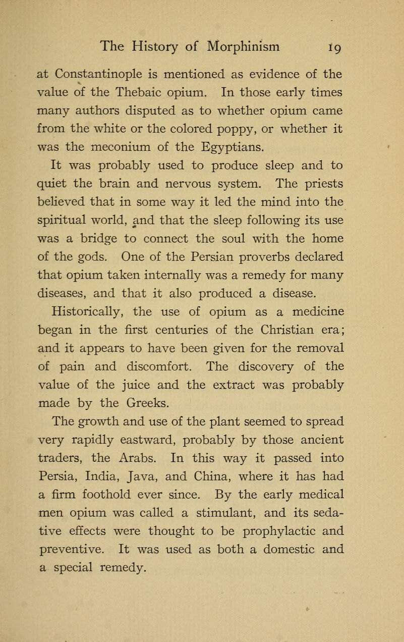 at Constantinople is mentioned as evidence of the value of the Thebaic opium. In those early times many authors disputed as to whether opium came from the white or the colored poppy, or whether it was the meconium of the Egyptians. It was probably used to produce sleep and to quiet the brain and nervous system. The priests believed that in some way it led the mind into the spiritual world, and that the sleep following its use was a bridge to connect the soul with the home of the gods. One of the Persian proverbs declared that opium taken internally was a remedy for many diseases, and that it also produced a disease. Historically, the use of opium as a medicine began in the first centuries of the Christian era; and it appears to have been given for the removal of pain and discomfort. The discovery of the value of the juice and the extract was probably made by the Greeks. The growth and use of the plant seemed to spread very rapidly eastward, probably by those ancient traders, the Arabs. In this way it passed into Persia, India, Java, and China, where it has had a firm foothold ever since. By the early medical men opium was called a stimulant, and its seda- tive effects were thought to be prophylactic and preventive. It was used as both a domestic and a special remedy.